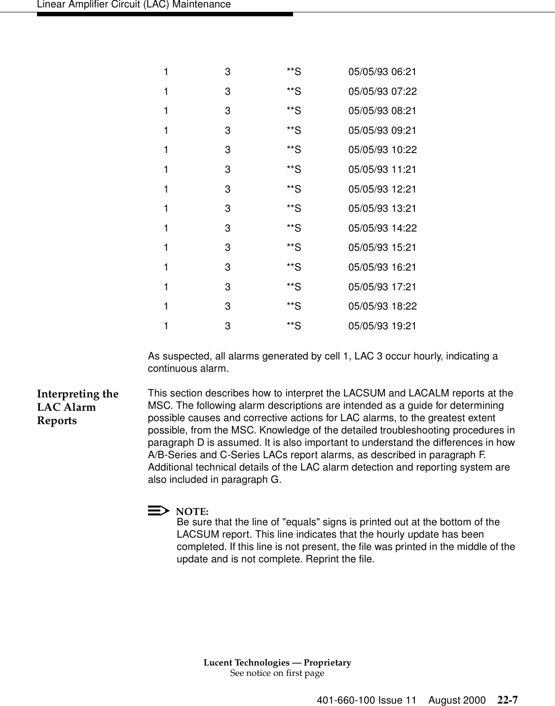 Lucent Technologies — ProprietarySee notice on first page401-660-100 Issue 11 August 2000 22-7Linear Amplifier Circuit (LAC) MaintenanceAs suspected, all alarms generated by cell 1, LAC 3 occur hourly, indicating a continuous alarm. Interpreting the LAC Alarm Reports This section describes how to interpret the LACSUM and LACALM reports at the MSC. The following alarm descriptions are intended as a guide for determining possible causes and corrective actions for LAC alarms, to the greatest extent possible, from the MSC. Knowledge of the detailed troubleshooting procedures in paragraph D is assumed. It is also important to understand the differences in how A/B-Series and C-Series LACs report alarms, as described in paragraph F. Additional technical details of the LAC alarm detection and reporting system are also included in paragraph G. NOTE:Be sure that the line of &quot;equals&quot; signs is printed out at the bottom of the LACSUM report. This line indicates that the hourly update has been completed. If this line is not present, the file was printed in the middle of the update and is not complete. Reprint the file.  1 3 **S 05/05/93 06:21 1 3 **S 05/05/93 07:22 1 3 **S 05/05/93 08:21 1 3 **S 05/05/93 09:21 1 3 **S 05/05/93 10:22 1 3 **S 05/05/93 11:21 1 3 **S 05/05/93 12:21 1 3 **S 05/05/93 13:21 1 3 **S 05/05/93 14:22 1 3 **S 05/05/93 15:21 1 3 **S 05/05/93 16:21 1 3 **S 05/05/93 17:21 1 3 **S 05/05/93 18:22 1 3 **S 05/05/93 19:21 