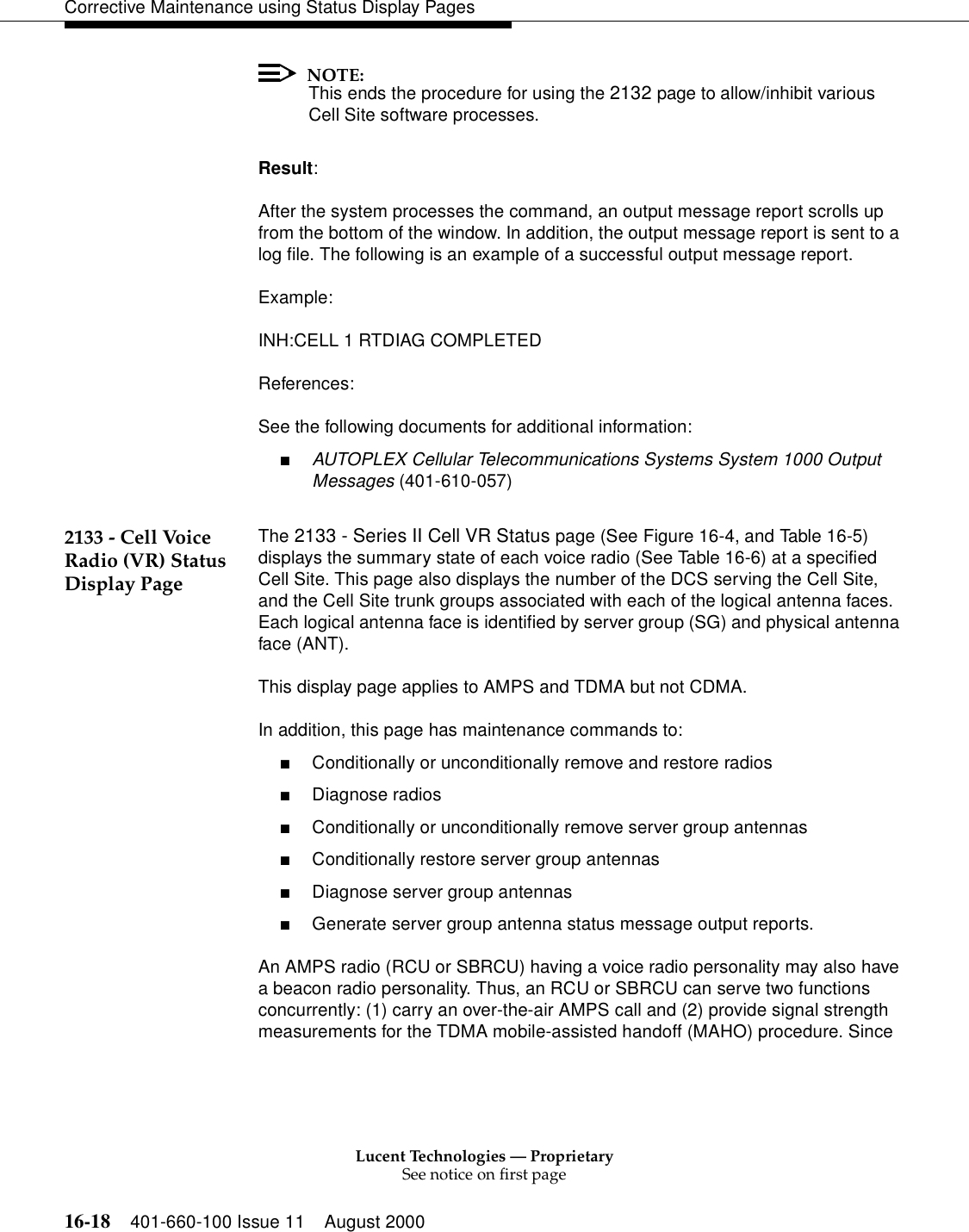 Lucent Technologies — ProprietarySee notice on first page16-18 401-660-100 Issue 11 August 2000Corrective Maintenance using Status Display PagesNOTE:This ends the procedure for using the 2132 page to allow/inhibit various Cell Site software processes.Result:After the system processes the command, an output message report scrolls up from the bottom of the window. In addition, the output message report is sent to a log file. The following is an example of a successful output message report.Example:INH:CELL 1 RTDIAG COMPLETEDReferences:See the following documents for additional information:■AUTOPLEX Cellular Telecommunications Systems System 1000 Output Messages (401-610-057)2133 - Cell Voice Radio (VR) Status Display PageThe 2133 - Series II Cell VR Status page (See Figure 16-4, and Table 16-5) displays the summary state of each voice radio (See Table 16-6) at a specified Cell Site. This page also displays the number of the DCS serving the Cell Site, and the Cell Site trunk groups associated with each of the logical antenna faces. Each logical antenna face is identified by server group (SG) and physical antenna face (ANT).This display page applies to AMPS and TDMA but not CDMA.In addition, this page has maintenance commands to:■Conditionally or unconditionally remove and restore radios■Diagnose radios■Conditionally or unconditionally remove server group antennas■Conditionally restore server group antennas■Diagnose server group antennas■Generate server group antenna status message output reports.An AMPS radio (RCU or SBRCU) having a voice radio personality may also have a beacon radio personality. Thus, an RCU or SBRCU can serve two functions concurrently: (1) carry an over-the-air AMPS call and (2) provide signal strength measurements for the TDMA mobile-assisted handoff (MAHO) procedure. Since 