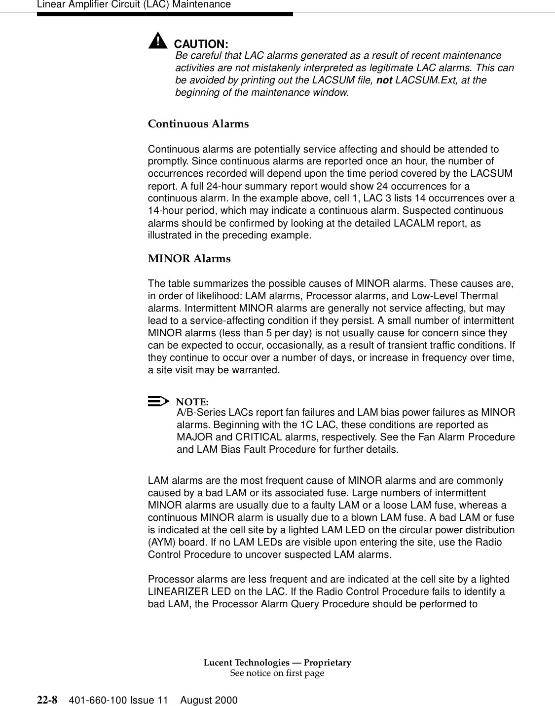 Lucent Technologies — ProprietarySee notice on first page22-8 401-660-100 Issue 11 August 2000Linear Amplifier Circuit (LAC) Maintenance!CAUTION:Be careful that LAC alarms generated as a result of recent maintenance activities are not mistakenly interpreted as legitimate LAC alarms. This can be avoided by printing out the LACSUM file, not LACSUM.Ext, at the beginning of the maintenance window. Continuous Alarms Continuous alarms are potentially service affecting and should be attended to promptly. Since continuous alarms are reported once an hour, the number of occurrences recorded will depend upon the time period covered by the LACSUM report. A full 24-hour summary report would show 24 occurrences for a continuous alarm. In the example above, cell 1, LAC 3 lists 14 occurrences over a 14-hour period, which may indicate a continuous alarm. Suspected continuous alarms should be confirmed by looking at the detailed LACALM report, as illustrated in the preceding example. MINOR Alarms The table summarizes the possible causes of MINOR alarms. These causes are, in order of likelihood: LAM alarms, Processor alarms, and Low-Level Thermal alarms. Intermittent MINOR alarms are generally not service affecting, but may lead to a service-affecting condition if they persist. A small number of intermittent MINOR alarms (less than 5 per day) is not usually cause for concern since they can be expected to occur, occasionally, as a result of transient traffic conditions. If they continue to occur over a number of days, or increase in frequency over time, a site visit may be warranted. NOTE:A/B-Series LACs report fan failures and LAM bias power failures as MINOR alarms. Beginning with the 1C LAC, these conditions are reported as MAJOR and CRITICAL alarms, respectively. See the Fan Alarm Procedure and LAM Bias Fault Procedure for further details. LAM alarms are the most frequent cause of MINOR alarms and are commonly caused by a bad LAM or its associated fuse. Large numbers of intermittent MINOR alarms are usually due to a faulty LAM or a loose LAM fuse, whereas a continuous MINOR alarm is usually due to a blown LAM fuse. A bad LAM or fuse is indicated at the cell site by a lighted LAM LED on the circular power distribution (AYM) board. If no LAM LEDs are visible upon entering the site, use the Radio Control Procedure to uncover suspected LAM alarms. Processor alarms are less frequent and are indicated at the cell site by a lighted LINEARIZER LED on the LAC. If the Radio Control Procedure fails to identify a bad LAM, the Processor Alarm Query Procedure should be performed to 