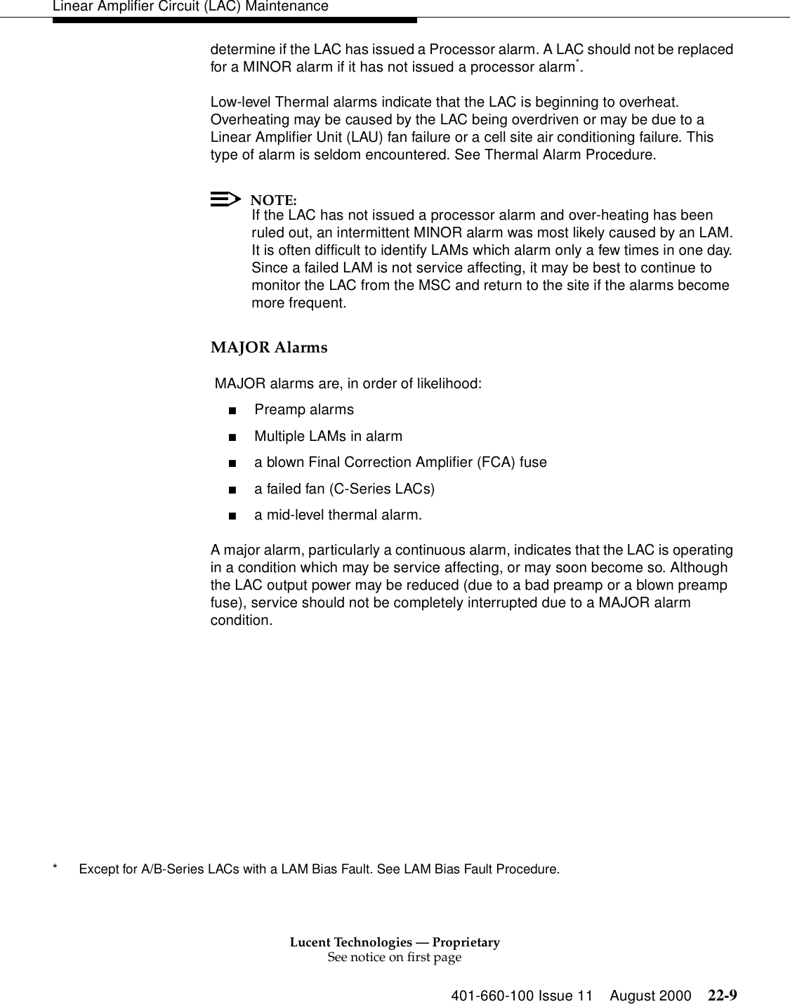 Lucent Technologies — ProprietarySee notice on first page401-660-100 Issue 11 August 2000 22-9Linear Amplifier Circuit (LAC) Maintenancedetermine if the LAC has issued a Processor alarm. A LAC should not be replaced for a MINOR alarm if it has not issued a processor alarm*. Low-level Thermal alarms indicate that the LAC is beginning to overheat. Overheating may be caused by the LAC being overdriven or may be due to a Linear Amplifier Unit (LAU) fan failure or a cell site air conditioning failure. This type of alarm is seldom encountered. See Thermal Alarm Procedure. NOTE:If the LAC has not issued a processor alarm and over-heating has been ruled out, an intermittent MINOR alarm was most likely caused by an LAM. It is often difficult to identify LAMs which alarm only a few times in one day. Since a failed LAM is not service affecting, it may be best to continue to monitor the LAC from the MSC and return to the site if the alarms become more frequent. MAJOR Alarms  MAJOR alarms are, in order of likelihood: ■Preamp alarms■Multiple LAMs in alarm■a blown Final Correction Amplifier (FCA) fuse■a failed fan (C-Series LACs)■a mid-level thermal alarm. A major alarm, particularly a continuous alarm, indicates that the LAC is operating in a condition which may be service affecting, or may soon become so. Although the LAC output power may be reduced (due to a bad preamp or a blown preamp fuse), service should not be completely interrupted due to a MAJOR alarm condition. * Except for A/B-Series LACs with a LAM Bias Fault. See LAM Bias Fault Procedure. 