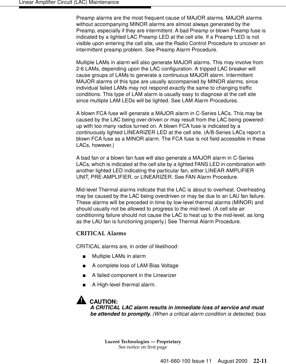 Lucent Technologies — ProprietarySee notice on first page401-660-100 Issue 11 August 2000 22-11Linear Amplifier Circuit (LAC) MaintenancePreamp alarms are the most frequent cause of MAJOR alarms. MAJOR alarms without accompanying MINOR alarms are almost always generated by the Preamp, especially if they are intermittent. A bad Preamp or blown Preamp fuse is indicated by a lighted LAC Preamp LED at the cell site. If a Preamp LED is not visible upon entering the cell site, use the Radio Control Procedure to uncover an intermittent preamp problem. See Preamp Alarm Procedure. Multiple LAMs in alarm will also generate MAJOR alarms. This may involve from 2-6 LAMs, depending upon the LAC configuration. A tripped LAC breaker will cause groups of LAMs to generate a continuous MAJOR alarm. Intermittent MAJOR alarms of this type are usually accompanied by MINOR alarms, since individual failed LAMs may not respond exactly the same to changing traffic conditions. This type of LAM alarm is usually easy to diagnose at the cell site since multiple LAM LEDs will be lighted. See LAM Alarm Procedures. A blown FCA fuse will generate a MAJOR alarm in C-Series LACs. This may be caused by the LAC being over-driven or may result from the LAC being powered-up with too many radios turned on. A blown FCA fuse is indicated by a continuously lighted LINEARIZER LED at the cell site. (A/B-Series LACs report a blown FCA fuse as a MINOR alarm. The FCA fuse is not field accessible in these LACs, however.) A bad fan or a blown fan fuse will also generate a MAJOR alarm in C-Series LACs, which is indicated at the cell site by a lighted FANS LED in combination with another lighted LED indicating the particular fan, either LINEAR AMPLIFIER UNIT, PRE-AMPLIFIER, or LINEARIZER. See FAN Alarm Procedure. Mid-level Thermal alarms indicate that the LAC is about to overheat. Overheating may be caused by the LAC being overdriven or may be due to an LAU fan failure. These alarms will be preceded in time by low-level thermal alarms (MINOR) and should usually not be allowed to progress to the mid-level. (A cell site air conditioning failure should not cause the LAC to heat up to the mid-level, as long as the LAU fan is functioning properly.) See Thermal Alarm Procedure. CRITICAL Alarms CRITICAL alarms are, in order of likelihood: ■Multiple LAMs in alarm■A complete loss of LAM Bias Voltage■A failed component in the Linearizer ■A High-level thermal alarm. !CAUTION:A CRITICAL LAC alarm results in immediate loss of service and must be attended to promptly. (When a critical alarm condition is detected, bias 