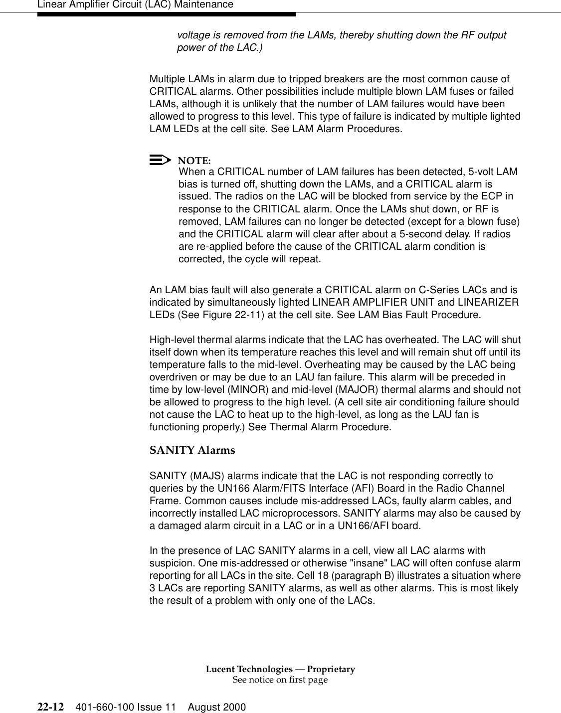 Lucent Technologies — ProprietarySee notice on first page22-12 401-660-100 Issue 11 August 2000Linear Amplifier Circuit (LAC) Maintenancevoltage is removed from the LAMs, thereby shutting down the RF output power of the LAC.) Multiple LAMs in alarm due to tripped breakers are the most common cause of CRITICAL alarms. Other possibilities include multiple blown LAM fuses or failed LAMs, although it is unlikely that the number of LAM failures would have been allowed to progress to this level. This type of failure is indicated by multiple lighted LAM LEDs at the cell site. See LAM Alarm Procedures. NOTE:When a CRITICAL number of LAM failures has been detected, 5-volt LAM bias is turned off, shutting down the LAMs, and a CRITICAL alarm is issued. The radios on the LAC will be blocked from service by the ECP in response to the CRITICAL alarm. Once the LAMs shut down, or RF is removed, LAM failures can no longer be detected (except for a blown fuse) and the CRITICAL alarm will clear after about a 5-second delay. If radios are re-applied before the cause of the CRITICAL alarm condition is corrected, the cycle will repeat. An LAM bias fault will also generate a CRITICAL alarm on C-Series LACs and is indicated by simultaneously lighted LINEAR AMPLIFIER UNIT and LINEARIZER LEDs (See Figure 22-11) at the cell site. See LAM Bias Fault Procedure. High-level thermal alarms indicate that the LAC has overheated. The LAC will shut itself down when its temperature reaches this level and will remain shut off until its temperature falls to the mid-level. Overheating may be caused by the LAC being overdriven or may be due to an LAU fan failure. This alarm will be preceded in time by low-level (MINOR) and mid-level (MAJOR) thermal alarms and should not be allowed to progress to the high level. (A cell site air conditioning failure should not cause the LAC to heat up to the high-level, as long as the LAU fan is functioning properly.) See Thermal Alarm Procedure. SANITY Alarms SANITY (MAJS) alarms indicate that the LAC is not responding correctly to queries by the UN166 Alarm/FITS Interface (AFI) Board in the Radio Channel Frame. Common causes include mis-addressed LACs, faulty alarm cables, and incorrectly installed LAC microprocessors. SANITY alarms may also be caused by a damaged alarm circuit in a LAC or in a UN166/AFI board. In the presence of LAC SANITY alarms in a cell, view all LAC alarms with suspicion. One mis-addressed or otherwise &quot;insane&quot; LAC will often confuse alarm reporting for all LACs in the site. Cell 18 (paragraph B) illustrates a situation where 3 LACs are reporting SANITY alarms, as well as other alarms. This is most likely the result of a problem with only one of the LACs. 