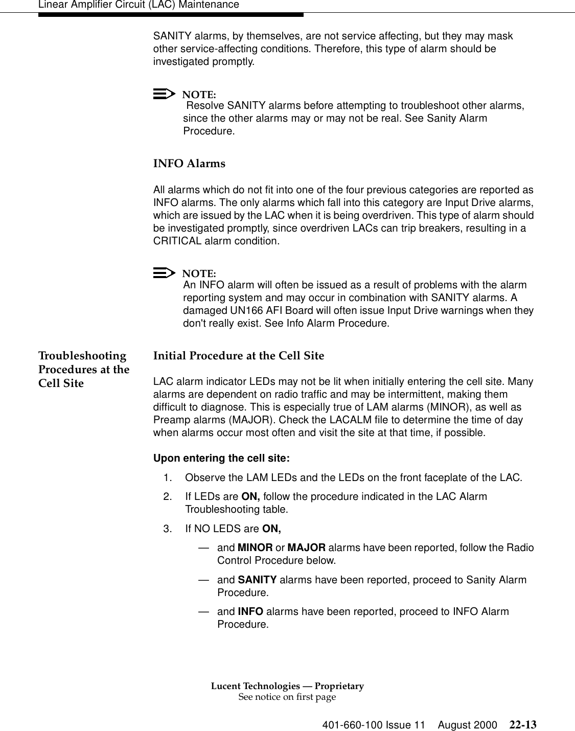 Lucent Technologies — ProprietarySee notice on first page401-660-100 Issue 11 August 2000 22-13Linear Amplifier Circuit (LAC) MaintenanceSANITY alarms, by themselves, are not service affecting, but they may mask other service-affecting conditions. Therefore, this type of alarm should be investigated promptly. NOTE: Resolve SANITY alarms before attempting to troubleshoot other alarms, since the other alarms may or may not be real. See Sanity Alarm Procedure. INFO Alarms All alarms which do not fit into one of the four previous categories are reported as INFO alarms. The only alarms which fall into this category are Input Drive alarms, which are issued by the LAC when it is being overdriven. This type of alarm should be investigated promptly, since overdriven LACs can trip breakers, resulting in a CRITICAL alarm condition. NOTE:An INFO alarm will often be issued as a result of problems with the alarm reporting system and may occur in combination with SANITY alarms. A damaged UN166 AFI Board will often issue Input Drive warnings when they don&apos;t really exist. See Info Alarm Procedure. Troubleshooting Procedures at the Cell Site Initial Procedure at the Cell Site LAC alarm indicator LEDs may not be lit when initially entering the cell site. Many alarms are dependent on radio traffic and may be intermittent, making them difficult to diagnose. This is especially true of LAM alarms (MINOR), as well as Preamp alarms (MAJOR). Check the LACALM file to determine the time of day when alarms occur most often and visit the site at that time, if possible. Upon entering the cell site: 1. Observe the LAM LEDs and the LEDs on the front faceplate of the LAC. 2. If LEDs are ON, follow the procedure indicated in the LAC Alarm Troubleshooting table. 3. If NO LEDS are ON, —and MINOR or MAJOR alarms have been reported, follow the Radio Control Procedure below. —and SANITY alarms have been reported, proceed to Sanity Alarm Procedure. —and INFO alarms have been reported, proceed to INFO Alarm Procedure. 