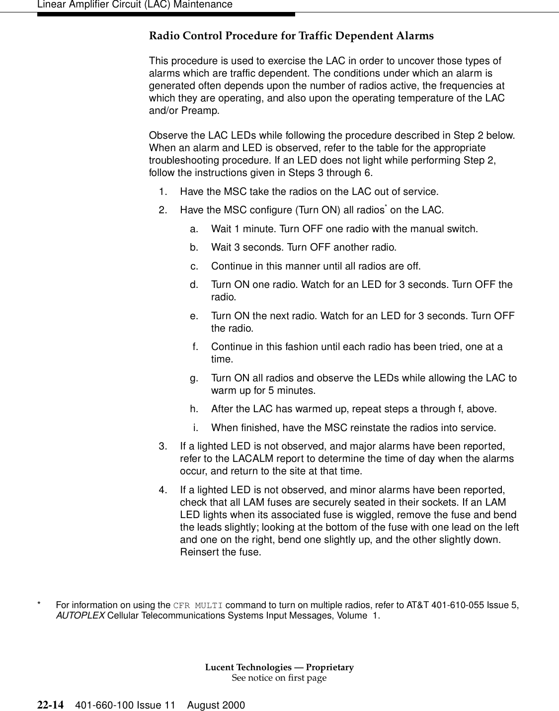 Lucent Technologies — ProprietarySee notice on first page22-14 401-660-100 Issue 11 August 2000Linear Amplifier Circuit (LAC) MaintenanceRadio Control Procedure for Traffic Dependent Alarms This procedure is used to exercise the LAC in order to uncover those types of alarms which are traffic dependent. The conditions under which an alarm is generated often depends upon the number of radios active, the frequencies at which they are operating, and also upon the operating temperature of the LAC and/or Preamp. Observe the LAC LEDs while following the procedure described in Step 2 below. When an alarm and LED is observed, refer to the table for the appropriate troubleshooting procedure. If an LED does not light while performing Step 2, follow the instructions given in Steps 3 through 6. 1. Have the MSC take the radios on the LAC out of service. 2. Have the MSC configure (Turn ON) all radios* on the LAC. a. Wait 1 minute. Turn OFF one radio with the manual switch. b. Wait 3 seconds. Turn OFF another radio. c. Continue in this manner until all radios are off. d. Turn ON one radio. Watch for an LED for 3 seconds. Turn OFF the radio. e. Turn ON the next radio. Watch for an LED for 3 seconds. Turn OFF the radio. f. Continue in this fashion until each radio has been tried, one at a time. g. Turn ON all radios and observe the LEDs while allowing the LAC to warm up for 5 minutes. h. After the LAC has warmed up, repeat steps a through f, above. i. When finished, have the MSC reinstate the radios into service. 3. If a lighted LED is not observed, and major alarms have been reported, refer to the LACALM report to determine the time of day when the alarms occur, and return to the site at that time. 4. If a lighted LED is not observed, and minor alarms have been reported, check that all LAM fuses are securely seated in their sockets. If an LAM LED lights when its associated fuse is wiggled, remove the fuse and bend the leads slightly; looking at the bottom of the fuse with one lead on the left and one on the right, bend one slightly up, and the other slightly down. Reinsert the fuse. * For information on using the CFR MULTI command to turn on multiple radios, refer to AT&amp;T 401-610-055 Issue 5, AUTOPLEX Cellular Telecommunications Systems Input Messages, Volume 1. 