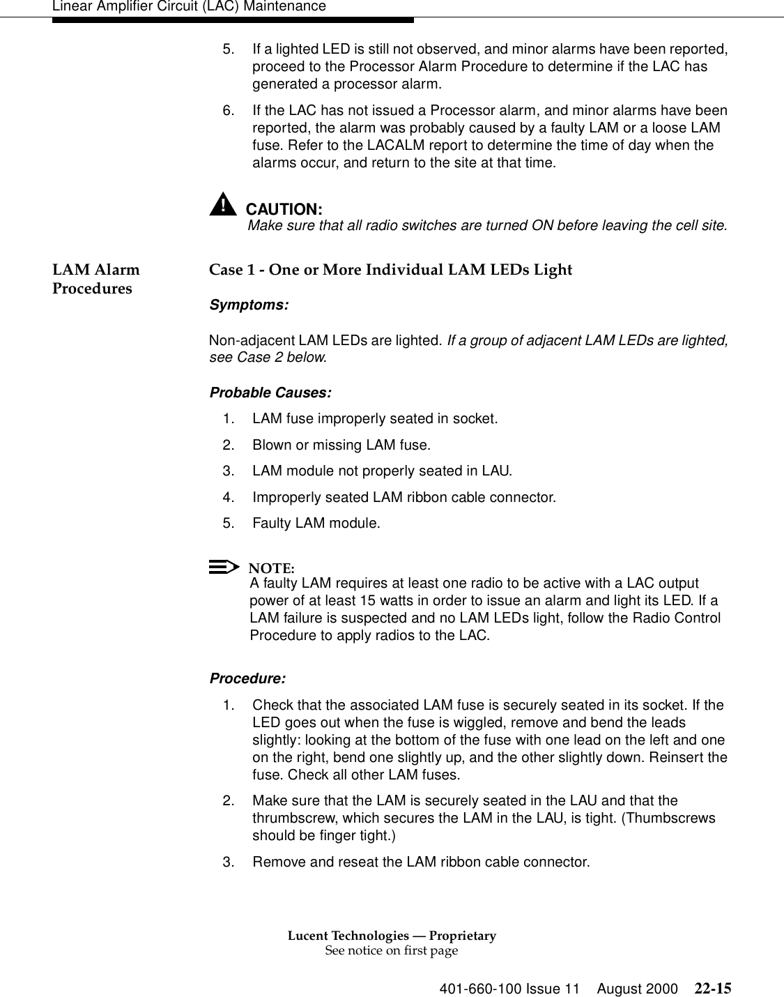 Lucent Technologies — ProprietarySee notice on first page401-660-100 Issue 11 August 2000 22-15Linear Amplifier Circuit (LAC) Maintenance5. If a lighted LED is still not observed, and minor alarms have been reported, proceed to the Processor Alarm Procedure to determine if the LAC has generated a processor alarm. 6. If the LAC has not issued a Processor alarm, and minor alarms have been reported, the alarm was probably caused by a faulty LAM or a loose LAM fuse. Refer to the LACALM report to determine the time of day when the alarms occur, and return to the site at that time. !CAUTION:Make sure that all radio switches are turned ON before leaving the cell site. LAM Alarm Procedures  Case 1 - One or More Individual LAM LEDs Light Symptoms: Non-adjacent LAM LEDs are lighted. If a group of adjacent LAM LEDs are lighted, see Case 2 below. Probable Causes: 1. LAM fuse improperly seated in socket. 2. Blown or missing LAM fuse. 3. LAM module not properly seated in LAU. 4. Improperly seated LAM ribbon cable connector. 5. Faulty LAM module. NOTE:A faulty LAM requires at least one radio to be active with a LAC output power of at least 15 watts in order to issue an alarm and light its LED. If a LAM failure is suspected and no LAM LEDs light, follow the Radio Control Procedure to apply radios to the LAC. Procedure: 1. Check that the associated LAM fuse is securely seated in its socket. If the LED goes out when the fuse is wiggled, remove and bend the leads slightly: looking at the bottom of the fuse with one lead on the left and one on the right, bend one slightly up, and the other slightly down. Reinsert the fuse. Check all other LAM fuses. 2. Make sure that the LAM is securely seated in the LAU and that the thrumbscrew, which secures the LAM in the LAU, is tight. (Thumbscrews should be finger tight.) 3. Remove and reseat the LAM ribbon cable connector. 