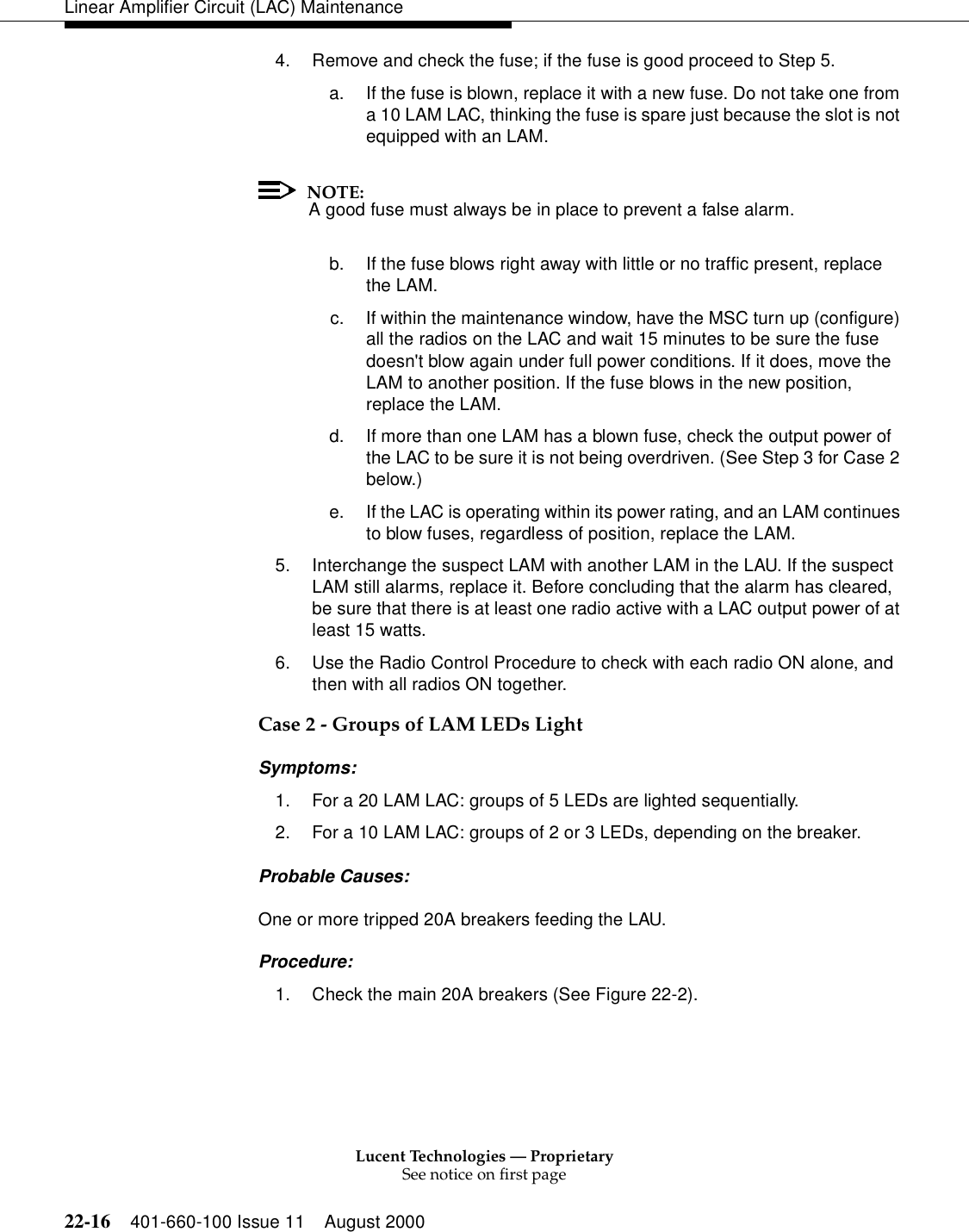 Lucent Technologies — ProprietarySee notice on first page22-16 401-660-100 Issue 11 August 2000Linear Amplifier Circuit (LAC) Maintenance4. Remove and check the fuse; if the fuse is good proceed to Step 5. a. If the fuse is blown, replace it with a new fuse. Do not take one from a 10 LAM LAC, thinking the fuse is spare just because the slot is not equipped with an LAM. NOTE:A good fuse must always be in place to prevent a false alarm. b. If the fuse blows right away with little or no traffic present, replace the LAM. c. If within the maintenance window, have the MSC turn up (configure) all the radios on the LAC and wait 15 minutes to be sure the fuse doesn&apos;t blow again under full power conditions. If it does, move the LAM to another position. If the fuse blows in the new position, replace the LAM. d. If more than one LAM has a blown fuse, check the output power of the LAC to be sure it is not being overdriven. (See Step 3 for Case 2 below.) e. If the LAC is operating within its power rating, and an LAM continues to blow fuses, regardless of position, replace the LAM. 5. Interchange the suspect LAM with another LAM in the LAU. If the suspect LAM still alarms, replace it. Before concluding that the alarm has cleared, be sure that there is at least one radio active with a LAC output power of at least 15 watts. 6. Use the Radio Control Procedure to check with each radio ON alone, and then with all radios ON together. Case 2 - Groups of LAM LEDs Light Symptoms: 1. For a 20 LAM LAC: groups of 5 LEDs are lighted sequentially. 2. For a 10 LAM LAC: groups of 2 or 3 LEDs, depending on the breaker. Probable Causes: One or more tripped 20A breakers feeding the LAU. Procedure: 1. Check the main 20A breakers (See Figure 22-2). 