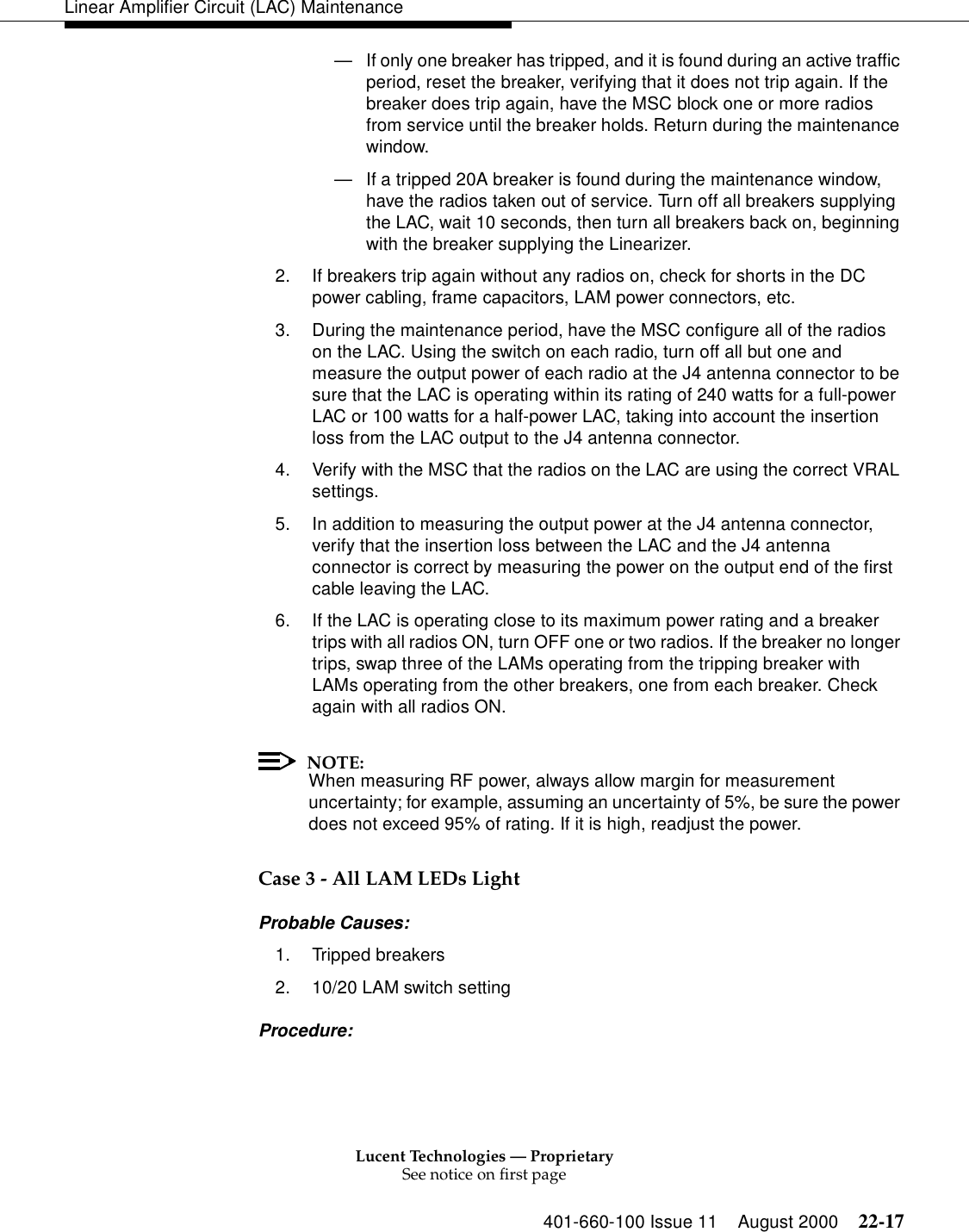 Lucent Technologies — ProprietarySee notice on first page401-660-100 Issue 11 August 2000 22-17Linear Amplifier Circuit (LAC) Maintenance—If only one breaker has tripped, and it is found during an active traffic period, reset the breaker, verifying that it does not trip again. If the breaker does trip again, have the MSC block one or more radios from service until the breaker holds. Return during the maintenance window. —If a tripped 20A breaker is found during the maintenance window, have the radios taken out of service. Turn off all breakers supplying the LAC, wait 10 seconds, then turn all breakers back on, beginning with the breaker supplying the Linearizer. 2. If breakers trip again without any radios on, check for shorts in the DC power cabling, frame capacitors, LAM power connectors, etc. 3. During the maintenance period, have the MSC configure all of the radios on the LAC. Using the switch on each radio, turn off all but one and measure the output power of each radio at the J4 antenna connector to be sure that the LAC is operating within its rating of 240 watts for a full-power LAC or 100 watts for a half-power LAC, taking into account the insertion loss from the LAC output to the J4 antenna connector. 4. Verify with the MSC that the radios on the LAC are using the correct VRAL settings. 5. In addition to measuring the output power at the J4 antenna connector, verify that the insertion loss between the LAC and the J4 antenna connector is correct by measuring the power on the output end of the first cable leaving the LAC. 6. If the LAC is operating close to its maximum power rating and a breaker trips with all radios ON, turn OFF one or two radios. If the breaker no longer trips, swap three of the LAMs operating from the tripping breaker with LAMs operating from the other breakers, one from each breaker. Check again with all radios ON. NOTE:When measuring RF power, always allow margin for measurement uncertainty; for example, assuming an uncertainty of 5%, be sure the power does not exceed 95% of rating. If it is high, readjust the power.Case 3 - All LAM LEDs Light Probable Causes: 1. Tripped breakers 2. 10/20 LAM switch setting Procedure: 