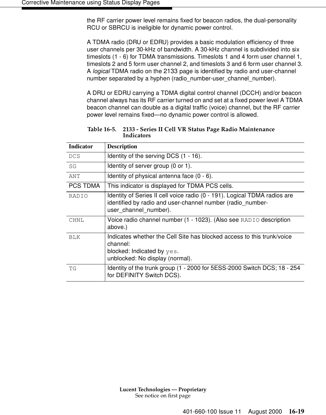 Lucent Technologies — ProprietarySee notice on first page401-660-100 Issue 11 August 2000 16-19Corrective Maintenance using Status Display Pagesthe RF carrier power level remains fixed for beacon radios, the dual-personality RCU or SBRCU is ineligible for dynamic power control.A TDMA radio (DRU or EDRU) provides a basic modulation efficiency of three user channels per 30-kHz of bandwidth. A 30-kHz channel is subdivided into six timeslots (1 - 6) for TDMA transmissions. Timeslots 1 and 4 form user channel 1, timeslots 2 and 5 form user channel 2, and timeslots 3 and 6 form user channel 3. A logical TDMA radio on the 2133 page is identified by radio and user-channel number separated by a hyphen (radio_number-user_channel_number).A DRU or EDRU carrying a TDMA digital control channel (DCCH) and/or beacon channel always has its RF carrier turned on and set at a fixed power level A TDMA beacon channel can double as a digital traffic (voice) channel, but the RF carrier power level remains fixed—no dynamic power control is allowed.  Table 16-5. 2133 - Series II Cell VR Status Page Radio Maintenance IndicatorsIndicator DescriptionDCS Identity of the serving DCS (1 - 16).SG Identity of server group (0 or 1).ANT Identity of physical antenna face (0 - 6).PCS TDMA This indicator is displayed for TDMA PCS cells.RADIO Identity of Series II cell voice radio (0 - 191). Logical TDMA radios are identified by radio and user-channel number (radio_number-user_channel_number).CHNL Voice radio channel number (1 - 1023). (Also see RADIO description above.)BLK Indicates whether the Cell Site has blocked access to this trunk/voice channel:blocked: Indicated by yes.unblocked: No display (normal).TG Identity of the trunk group (1 - 2000 for 5ESS-2000 Switch DCS; 18 - 254 for DEFINITY Switch DCS).