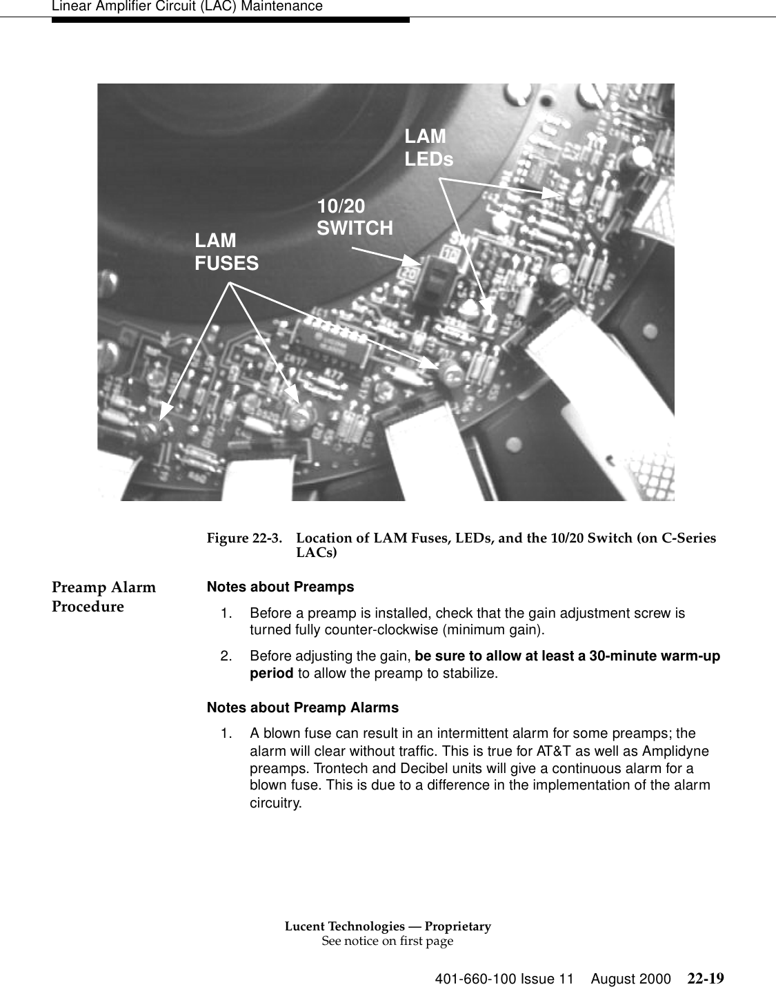 Lucent Technologies — ProprietarySee notice on first page401-660-100 Issue 11 August 2000 22-19Linear Amplifier Circuit (LAC) MaintenanceFigure 22-3. Location of LAM Fuses, LEDs, and the 10/20 Switch (on C-Series LACs) Preamp Alarm Procedure  Notes about Preamps 1. Before a preamp is installed, check that the gain adjustment screw is turned fully counter-clockwise (minimum gain). 2. Before adjusting the gain, be sure to allow at least a 30-minute warm-up period to allow the preamp to stabilize. Notes about Preamp Alarms 1. A blown fuse can result in an intermittent alarm for some preamps; the alarm will clear without traffic. This is true for AT&amp;T as well as Amplidyne preamps. Trontech and Decibel units will give a continuous alarm for a blown fuse. This is due to a difference in the implementation of the alarm circuitry. LAMLEDs10/20SWITCHLAMFUSES