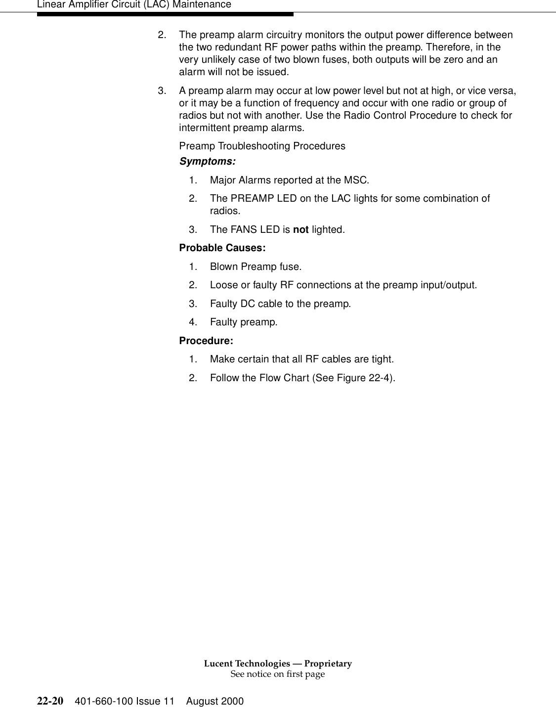 Lucent Technologies — ProprietarySee notice on first page22-20 401-660-100 Issue 11 August 2000Linear Amplifier Circuit (LAC) Maintenance2. The preamp alarm circuitry monitors the output power difference between the two redundant RF power paths within the preamp. Therefore, in the very unlikely case of two blown fuses, both outputs will be zero and an alarm will not be issued. 3. A preamp alarm may occur at low power level but not at high, or vice versa, or it may be a function of frequency and occur with one radio or group of radios but not with another. Use the Radio Control Procedure to check for intermittent preamp alarms. Preamp Troubleshooting Procedures Symptoms: 1. Major Alarms reported at the MSC. 2. The PREAMP LED on the LAC lights for some combination of radios. 3. The FANS LED is not lighted. Probable Causes: 1. Blown Preamp fuse. 2. Loose or faulty RF connections at the preamp input/output. 3. Faulty DC cable to the preamp. 4. Faulty preamp. Procedure: 1. Make certain that all RF cables are tight. 2. Follow the Flow Chart (See Figure 22-4). 