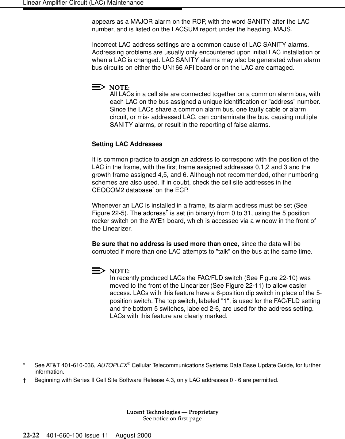 Lucent Technologies — ProprietarySee notice on first page22-22 401-660-100 Issue 11 August 2000Linear Amplifier Circuit (LAC) Maintenanceappears as a MAJOR alarm on the ROP, with the word SANITY after the LAC number, and is listed on the LACSUM report under the heading, MAJS. Incorrect LAC address settings are a common cause of LAC SANITY alarms. Addressing problems are usually only encountered upon initial LAC installation or when a LAC is changed. LAC SANITY alarms may also be generated when alarm bus circuits on either the UN166 AFI board or on the LAC are damaged. NOTE:All LACs in a cell site are connected together on a common alarm bus, with each LAC on the bus assigned a unique identification or &quot;address&quot; number. Since the LACs share a common alarm bus, one faulty cable or alarm circuit, or mis- addressed LAC, can contaminate the bus, causing multiple SANITY alarms, or result in the reporting of false alarms. Setting LAC Addresses It is common practice to assign an address to correspond with the position of the LAC in the frame, with the first frame assigned addresses 0,1,2 and 3 and the growth frame assigned 4,5, and 6. Although not recommended, other numbering schemes are also used. If in doubt, check the cell site addresses in the CEQCOM2 database* on the ECP. Whenever an LAC is installed in a frame, its alarm address must be set (See Figure 22-5). The address† is set (in binary) from 0 to 31, using the 5 position rocker switch on the AYE1 board, which is accessed via a window in the front of the Linearizer. Be sure that no address is used more than once, since the data will be corrupted if more than one LAC attempts to &quot;talk&quot; on the bus at the same time. NOTE:In recently produced LACs the FAC/FLD switch (See Figure 22-10) was moved to the front of the Linearizer (See Figure 22-11) to allow easier access. LACs with this feature have a 6-position dip switch in place of the 5-position switch. The top switch, labeled &quot;1&quot;, is used for the FAC/FLD setting and the bottom 5 switches, labeled 2-6, are used for the address setting. LACs with this feature are clearly marked. * See AT&amp;T 401-610-036, AUTOPLEX Cellular Telecommunications Systems Data Base Update Guide, for further information. †Beginning with Series II Cell Site Software Release 4.3, only LAC addresses 0 - 6 are permitted. 