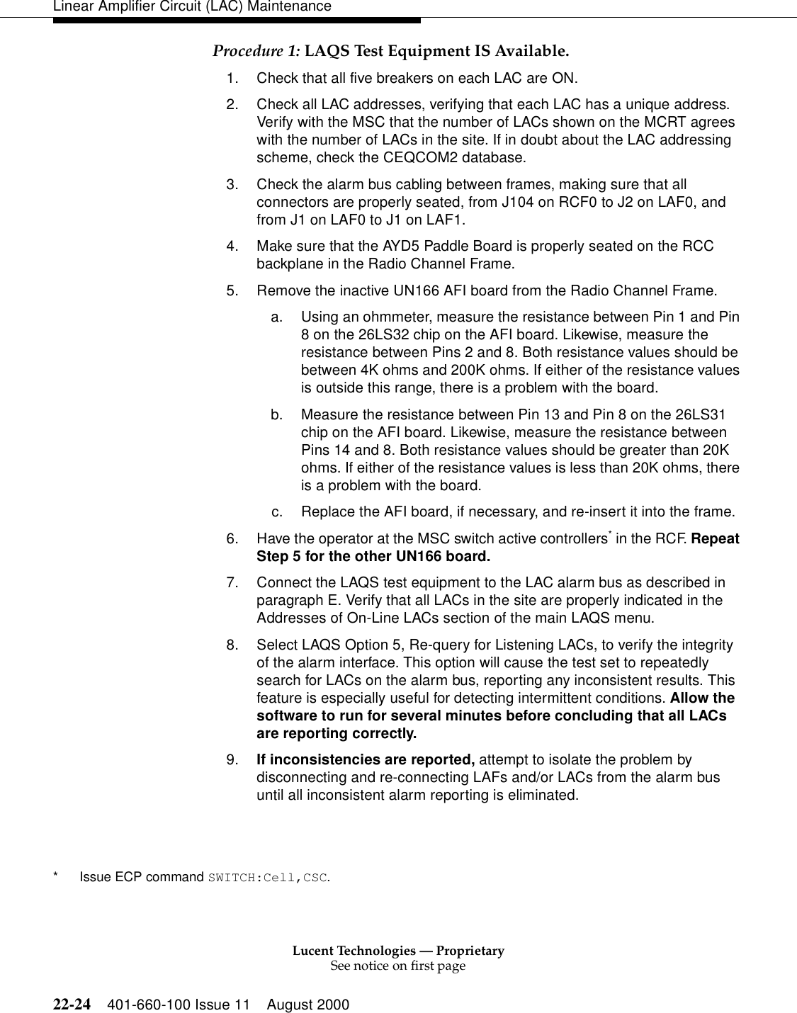 Lucent Technologies — ProprietarySee notice on first page22-24 401-660-100 Issue 11 August 2000Linear Amplifier Circuit (LAC) MaintenanceProcedure 1: LAQS Test Equipment IS Available. 1. Check that all five breakers on each LAC are ON. 2. Check all LAC addresses, verifying that each LAC has a unique address. Verify with the MSC that the number of LACs shown on the MCRT agrees with the number of LACs in the site. If in doubt about the LAC addressing scheme, check the CEQCOM2 database. 3. Check the alarm bus cabling between frames, making sure that all connectors are properly seated, from J104 on RCF0 to J2 on LAF0, and from J1 on LAF0 to J1 on LAF1.4. Make sure that the AYD5 Paddle Board is properly seated on the RCC backplane in the Radio Channel Frame.5. Remove the inactive UN166 AFI board from the Radio Channel Frame. a. Using an ohmmeter, measure the resistance between Pin 1 and Pin 8 on the 26LS32 chip on the AFI board. Likewise, measure the resistance between Pins 2 and 8. Both resistance values should be between 4K ohms and 200K ohms. If either of the resistance values is outside this range, there is a problem with the board. b. Measure the resistance between Pin 13 and Pin 8 on the 26LS31 chip on the AFI board. Likewise, measure the resistance between Pins 14 and 8. Both resistance values should be greater than 20K ohms. If either of the resistance values is less than 20K ohms, there is a problem with the board. c. Replace the AFI board, if necessary, and re-insert it into the frame. 6. Have the operator at the MSC switch active controllers* in the RCF. Repeat Step 5 for the other UN166 board. 7. Connect the LAQS test equipment to the LAC alarm bus as described in paragraph E. Verify that all LACs in the site are properly indicated in the Addresses of On-Line LACs section of the main LAQS menu. 8. Select LAQS Option 5, Re-query for Listening LACs, to verify the integrity of the alarm interface. This option will cause the test set to repeatedly search for LACs on the alarm bus, reporting any inconsistent results. This feature is especially useful for detecting intermittent conditions. Allow the software to run for several minutes before concluding that all LACs are reporting correctly. 9. If inconsistencies are reported, attempt to isolate the problem by disconnecting and re-connecting LAFs and/or LACs from the alarm bus until all inconsistent alarm reporting is eliminated. * Issue ECP command SWITCH:Cell,CSC. 