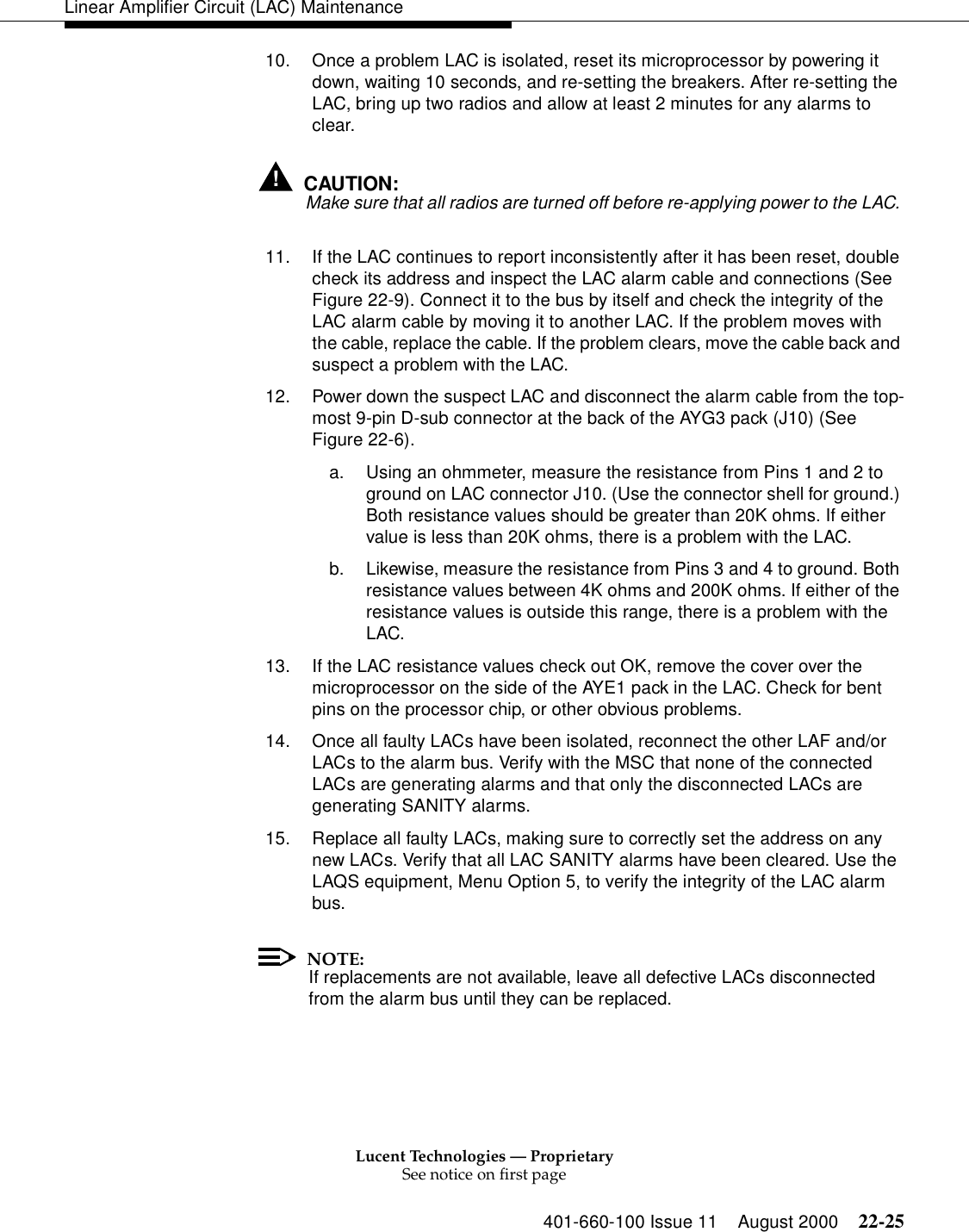 Lucent Technologies — ProprietarySee notice on first page401-660-100 Issue 11 August 2000 22-25Linear Amplifier Circuit (LAC) Maintenance10. Once a problem LAC is isolated, reset its microprocessor by powering it down, waiting 10 seconds, and re-setting the breakers. After re-setting the LAC, bring up two radios and allow at least 2 minutes for any alarms to clear. !CAUTION:Make sure that all radios are turned off before re-applying power to the LAC. 11. If the LAC continues to report inconsistently after it has been reset, double check its address and inspect the LAC alarm cable and connections (See Figure 22-9). Connect it to the bus by itself and check the integrity of the LAC alarm cable by moving it to another LAC. If the problem moves with the cable, replace the cable. If the problem clears, move the cable back and suspect a problem with the LAC. 12. Power down the suspect LAC and disconnect the alarm cable from the top-most 9-pin D-sub connector at the back of the AYG3 pack (J10) (See Figure 22-6). a. Using an ohmmeter, measure the resistance from Pins 1 and 2 to ground on LAC connector J10. (Use the connector shell for ground.) Both resistance values should be greater than 20K ohms. If either value is less than 20K ohms, there is a problem with the LAC. b. Likewise, measure the resistance from Pins 3 and 4 to ground. Both resistance values between 4K ohms and 200K ohms. If either of the resistance values is outside this range, there is a problem with the LAC. 13. If the LAC resistance values check out OK, remove the cover over the microprocessor on the side of the AYE1 pack in the LAC. Check for bent pins on the processor chip, or other obvious problems. 14. Once all faulty LACs have been isolated, reconnect the other LAF and/or LACs to the alarm bus. Verify with the MSC that none of the connected LACs are generating alarms and that only the disconnected LACs are generating SANITY alarms. 15. Replace all faulty LACs, making sure to correctly set the address on any new LACs. Verify that all LAC SANITY alarms have been cleared. Use the LAQS equipment, Menu Option 5, to verify the integrity of the LAC alarm bus. NOTE:If replacements are not available, leave all defective LACs disconnected from the alarm bus until they can be replaced. 