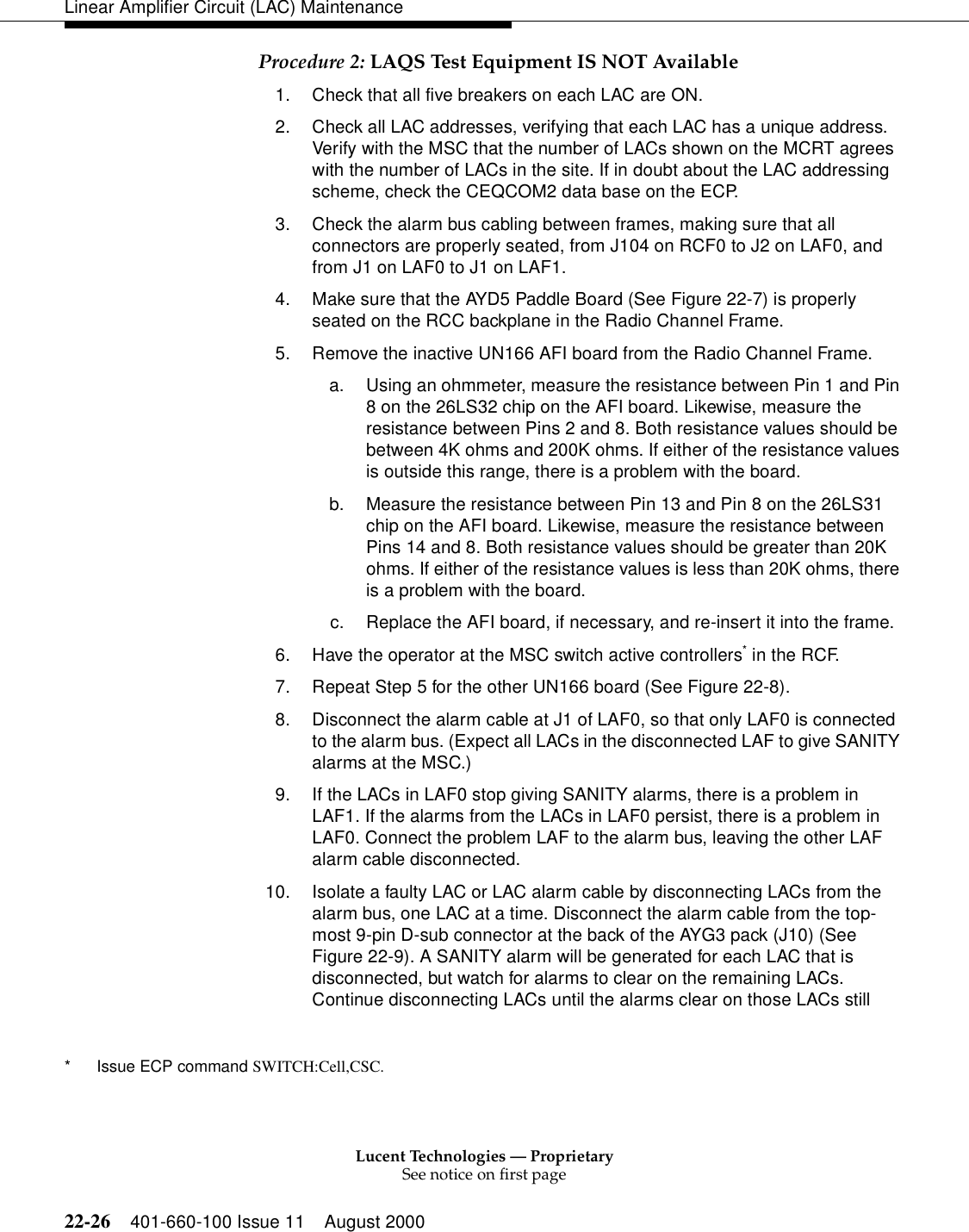 Lucent Technologies — ProprietarySee notice on first page22-26 401-660-100 Issue 11 August 2000Linear Amplifier Circuit (LAC) MaintenanceProcedure 2: LAQS Test Equipment IS NOT Available 1. Check that all five breakers on each LAC are ON. 2. Check all LAC addresses, verifying that each LAC has a unique address. Verify with the MSC that the number of LACs shown on the MCRT agrees with the number of LACs in the site. If in doubt about the LAC addressing scheme, check the CEQCOM2 data base on the ECP. 3. Check the alarm bus cabling between frames, making sure that all connectors are properly seated, from J104 on RCF0 to J2 on LAF0, and from J1 on LAF0 to J1 on LAF1.4. Make sure that the AYD5 Paddle Board (See Figure 22-7) is properly seated on the RCC backplane in the Radio Channel Frame. 5. Remove the inactive UN166 AFI board from the Radio Channel Frame. a. Using an ohmmeter, measure the resistance between Pin 1 and Pin 8 on the 26LS32 chip on the AFI board. Likewise, measure the resistance between Pins 2 and 8. Both resistance values should be between 4K ohms and 200K ohms. If either of the resistance values is outside this range, there is a problem with the board. b. Measure the resistance between Pin 13 and Pin 8 on the 26LS31 chip on the AFI board. Likewise, measure the resistance between Pins 14 and 8. Both resistance values should be greater than 20K ohms. If either of the resistance values is less than 20K ohms, there is a problem with the board. c. Replace the AFI board, if necessary, and re-insert it into the frame. 6. Have the operator at the MSC switch active controllers* in the RCF. 7. Repeat Step 5 for the other UN166 board (See Figure 22-8). 8. Disconnect the alarm cable at J1 of LAF0, so that only LAF0 is connected to the alarm bus. (Expect all LACs in the disconnected LAF to give SANITY alarms at the MSC.) 9. If the LACs in LAF0 stop giving SANITY alarms, there is a problem in LAF1. If the alarms from the LACs in LAF0 persist, there is a problem in LAF0. Connect the problem LAF to the alarm bus, leaving the other LAF alarm cable disconnected. 10. Isolate a faulty LAC or LAC alarm cable by disconnecting LACs from the alarm bus, one LAC at a time. Disconnect the alarm cable from the top-most 9-pin D-sub connector at the back of the AYG3 pack (J10) (See Figure 22-9). A SANITY alarm will be generated for each LAC that is disconnected, but watch for alarms to clear on the remaining LACs. Continue disconnecting LACs until the alarms clear on those LACs still * Issue ECP command SWITCH:Cell,CSC. 