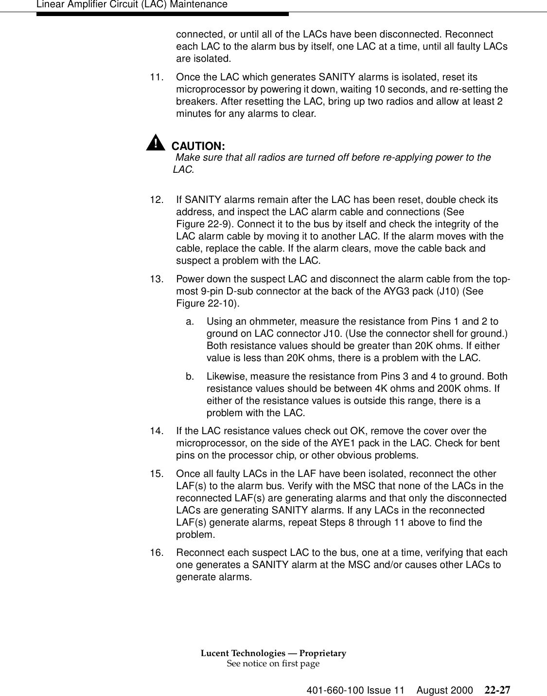 Lucent Technologies — ProprietarySee notice on first page401-660-100 Issue 11 August 2000 22-27Linear Amplifier Circuit (LAC) Maintenanceconnected, or until all of the LACs have been disconnected. Reconnect each LAC to the alarm bus by itself, one LAC at a time, until all faulty LACs are isolated. 11. Once the LAC which generates SANITY alarms is isolated, reset its microprocessor by powering it down, waiting 10 seconds, and re-setting the breakers. After resetting the LAC, bring up two radios and allow at least 2 minutes for any alarms to clear.!CAUTION: Make sure that all radios are turned off before re-applying power to the LAC. 12. If SANITY alarms remain after the LAC has been reset, double check its address, and inspect the LAC alarm cable and connections (See Figure 22-9). Connect it to the bus by itself and check the integrity of the LAC alarm cable by moving it to another LAC. If the alarm moves with the cable, replace the cable. If the alarm clears, move the cable back and suspect a problem with the LAC. 13. Power down the suspect LAC and disconnect the alarm cable from the top-most 9-pin D-sub connector at the back of the AYG3 pack (J10) (See Figure 22-10). a. Using an ohmmeter, measure the resistance from Pins 1 and 2 to ground on LAC connector J10. (Use the connector shell for ground.) Both resistance values should be greater than 20K ohms. If either value is less than 20K ohms, there is a problem with the LAC. b. Likewise, measure the resistance from Pins 3 and 4 to ground. Both resistance values should be between 4K ohms and 200K ohms. If either of the resistance values is outside this range, there is a problem with the LAC. 14. If the LAC resistance values check out OK, remove the cover over the microprocessor, on the side of the AYE1 pack in the LAC. Check for bent pins on the processor chip, or other obvious problems. 15. Once all faulty LACs in the LAF have been isolated, reconnect the other LAF(s) to the alarm bus. Verify with the MSC that none of the LACs in the reconnected LAF(s) are generating alarms and that only the disconnected LACs are generating SANITY alarms. If any LACs in the reconnected LAF(s) generate alarms, repeat Steps 8 through 11 above to find the problem. 16. Reconnect each suspect LAC to the bus, one at a time, verifying that each one generates a SANITY alarm at the MSC and/or causes other LACs to generate alarms. 