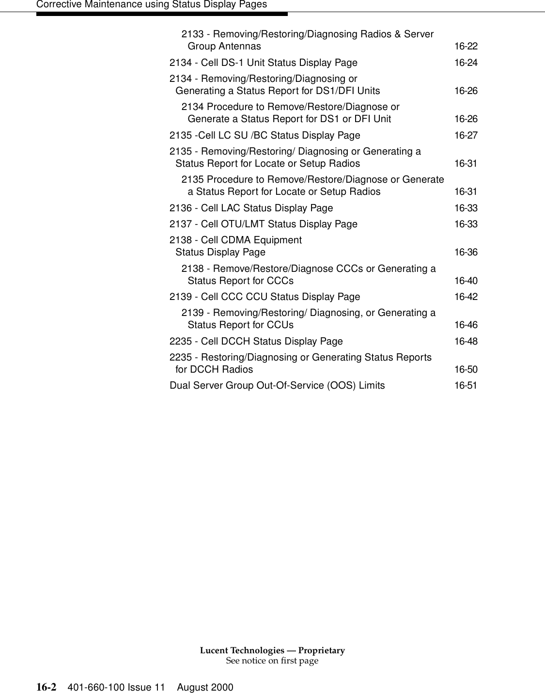 Lucent Technologies — ProprietarySee notice on first page16-2 401-660-100 Issue 11 August 2000Corrective Maintenance using Status Display Pages2133 - Removing/Restoring/Diagnosing Radios &amp; Server Group Antennas 16-222134 - Cell DS-1 Unit Status Display Page 16-242134 - Removing/Restoring/Diagnosing orGenerating a Status Report for DS1/DFI Units 16-262134 Procedure to Remove/Restore/Diagnose or Generate a Status Report for DS1 or DFI Unit 16-262135 -Cell LC SU /BC Status Display Page 16-272135 - Removing/Restoring/ Diagnosing or Generating a Status Report for Locate or Setup Radios 16-312135 Procedure to Remove/Restore/Diagnose or Generate a Status Report for Locate or Setup Radios 16-312136 - Cell LAC Status Display Page 16-332137 - Cell OTU/LMT Status Display Page 16-332138 - Cell CDMA Equipment Status Display Page 16-362138 - Remove/Restore/Diagnose CCCs or Generating a Status Report for CCCs 16-402139 - Cell CCC CCU Status Display Page 16-422139 - Removing/Restoring/ Diagnosing, or Generating a Status Report for CCUs 16-462235 - Cell DCCH Status Display Page 16-482235 - Restoring/Diagnosing or Generating Status Reports for DCCH Radios 16-50Dual Server Group Out-Of-Service (OOS) Limits 16-51