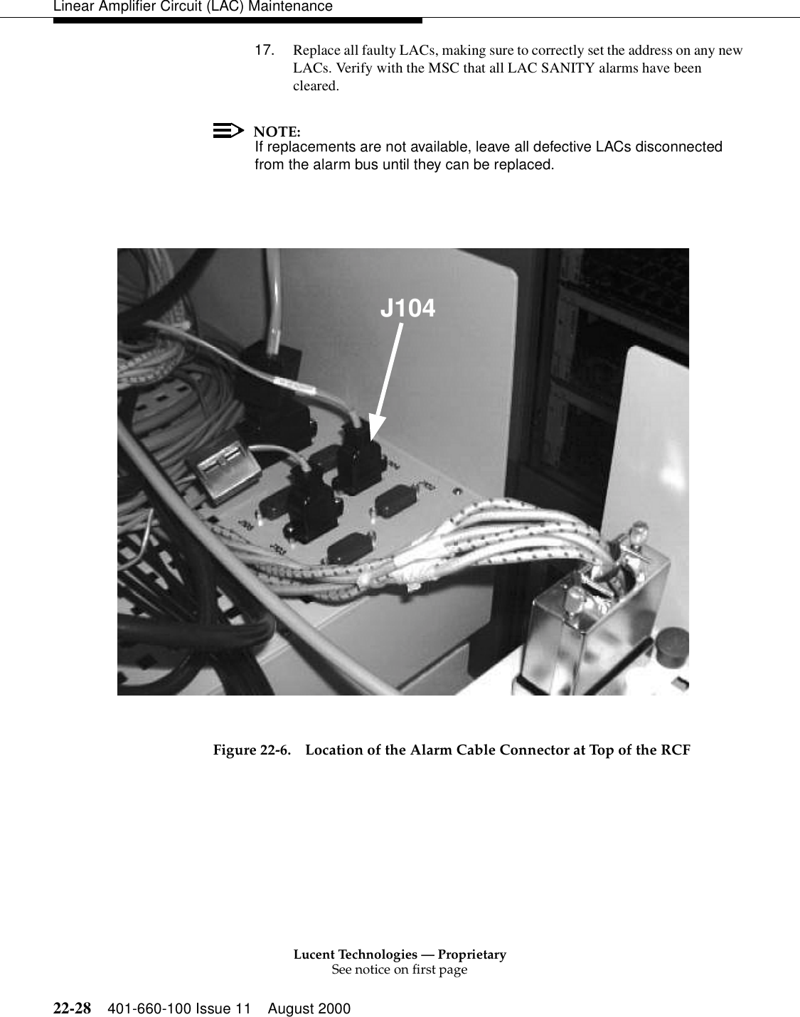 Lucent Technologies — ProprietarySee notice on first page22-28 401-660-100 Issue 11 August 2000Linear Amplifier Circuit (LAC) Maintenance17. Replace all faulty LACs, making sure to correctly set the address on any new LACs. Verify with the MSC that all LAC SANITY alarms have been cleared. NOTE:If replacements are not available, leave all defective LACs disconnected from the alarm bus until they can be replaced. Figure 22-6. Location of the Alarm Cable Connector at Top of the RCF J104