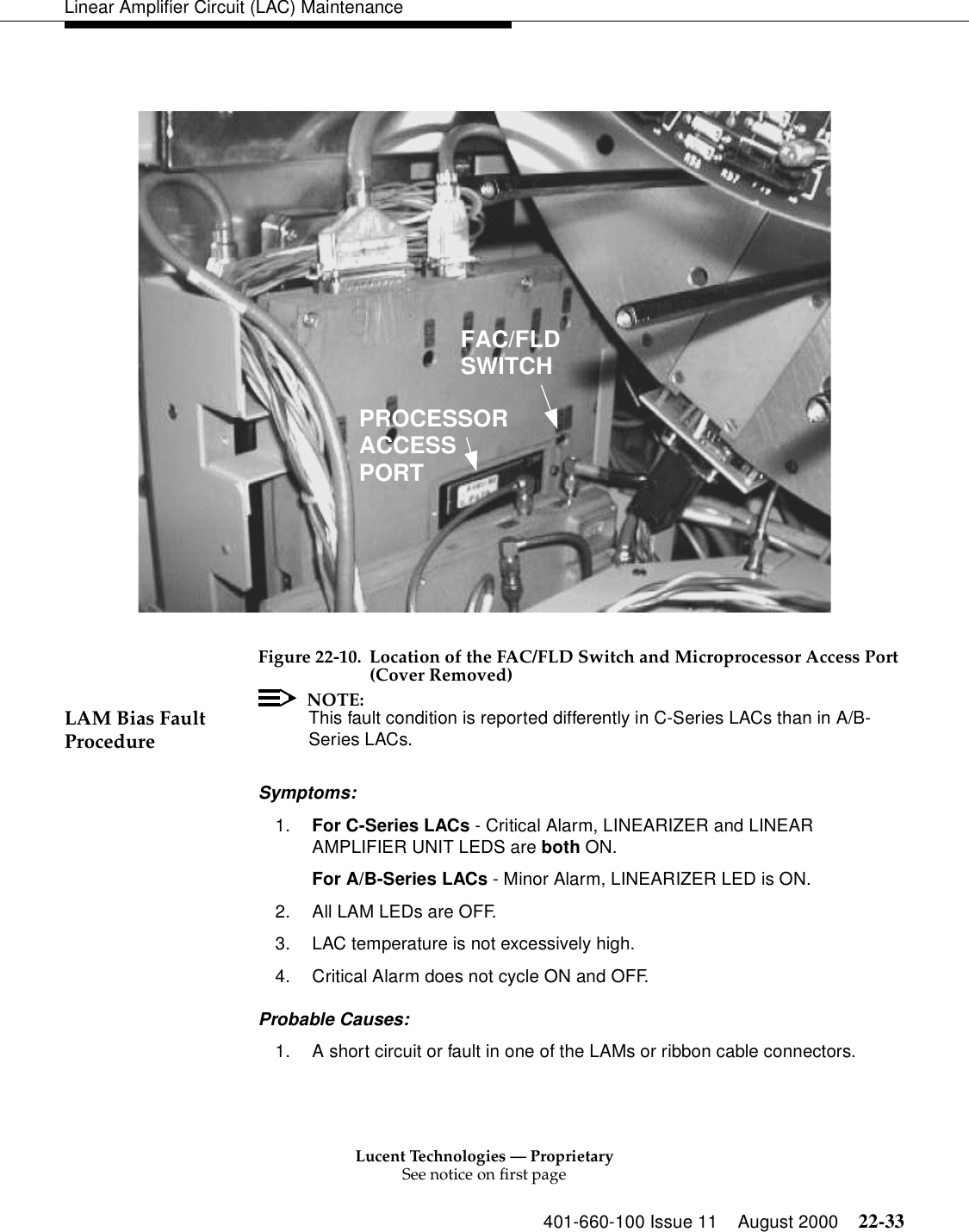 Lucent Technologies — ProprietarySee notice on first page401-660-100 Issue 11 August 2000 22-33Linear Amplifier Circuit (LAC) MaintenanceFigure 22-10. Location of the FAC/FLD Switch and Microprocessor Access Port (Cover Removed) LAM Bias Fault Procedure NOTE:This fault condition is reported differently in C-Series LACs than in A/B-Series LACs. Symptoms: 1. For C-Series LACs - Critical Alarm, LINEARIZER and LINEAR AMPLIFIER UNIT LEDS are both ON. For A/B-Series LACs - Minor Alarm, LINEARIZER LED is ON. 2. All LAM LEDs are OFF. 3. LAC temperature is not excessively high. 4. Critical Alarm does not cycle ON and OFF. Probable Causes: 1. A short circuit or fault in one of the LAMs or ribbon cable connectors. FAC/FLDSWITCHPROCESSORACCESSPORT