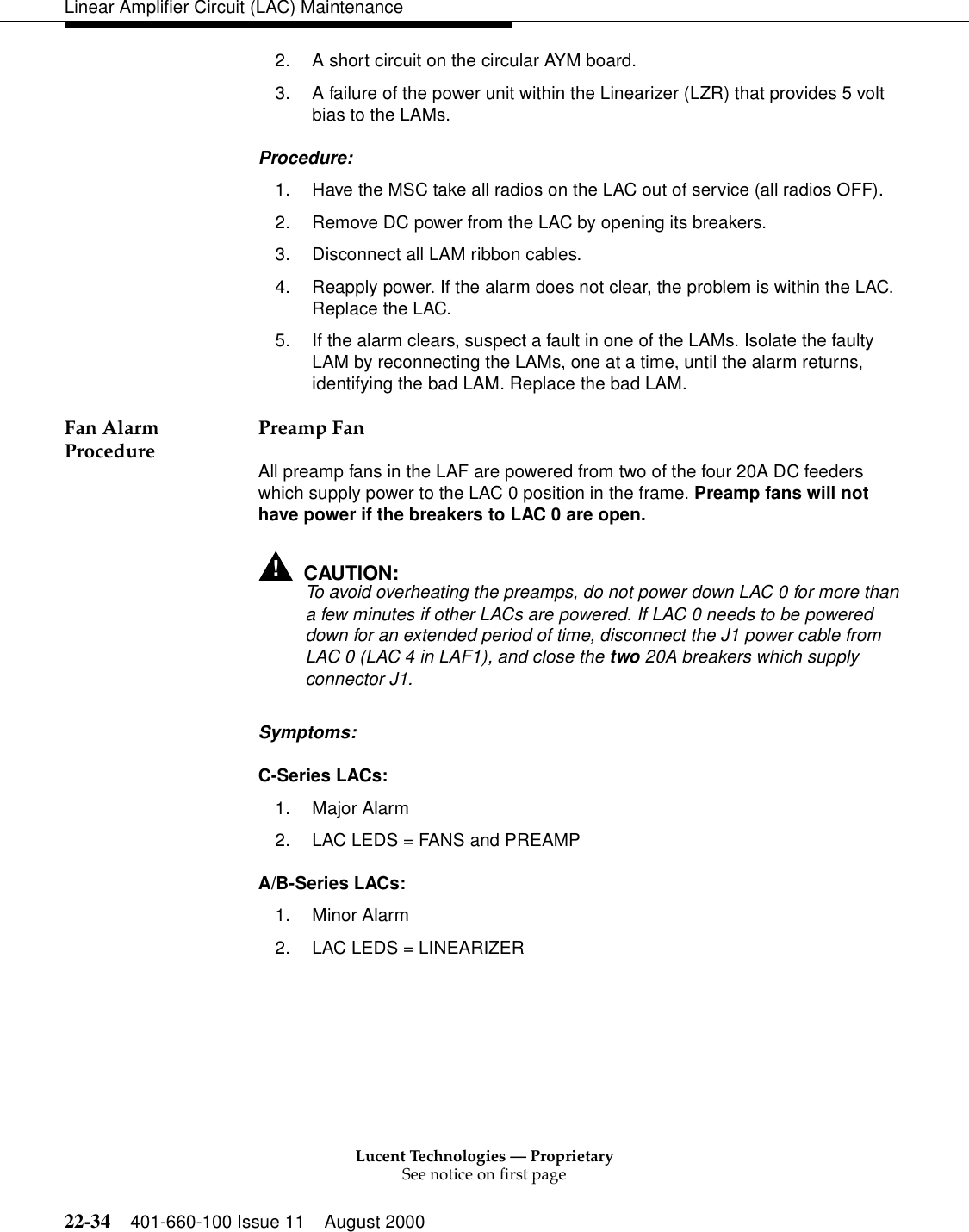 Lucent Technologies — ProprietarySee notice on first page22-34 401-660-100 Issue 11 August 2000Linear Amplifier Circuit (LAC) Maintenance2. A short circuit on the circular AYM board. 3. A failure of the power unit within the Linearizer (LZR) that provides 5 volt bias to the LAMs. Procedure: 1. Have the MSC take all radios on the LAC out of service (all radios OFF). 2. Remove DC power from the LAC by opening its breakers. 3. Disconnect all LAM ribbon cables. 4. Reapply power. If the alarm does not clear, the problem is within the LAC. Replace the LAC. 5. If the alarm clears, suspect a fault in one of the LAMs. Isolate the faulty LAM by reconnecting the LAMs, one at a time, until the alarm returns, identifying the bad LAM. Replace the bad LAM. Fan Alarm Procedure  Preamp Fan All preamp fans in the LAF are powered from two of the four 20A DC feeders which supply power to the LAC 0 position in the frame. Preamp fans will not have power if the breakers to LAC 0 are open. !CAUTION:To avoid overheating the preamps, do not power down LAC 0 for more than a few minutes if other LACs are powered. If LAC 0 needs to be powered down for an extended period of time, disconnect the J1 power cable from LAC 0 (LAC 4 in LAF1), and close the two 20A breakers which supply connector J1. Symptoms: C-Series LACs: 1. Major Alarm 2. LAC LEDS = FANS and PREAMP A/B-Series LACs: 1. Minor Alarm 2. LAC LEDS = LINEARIZER 