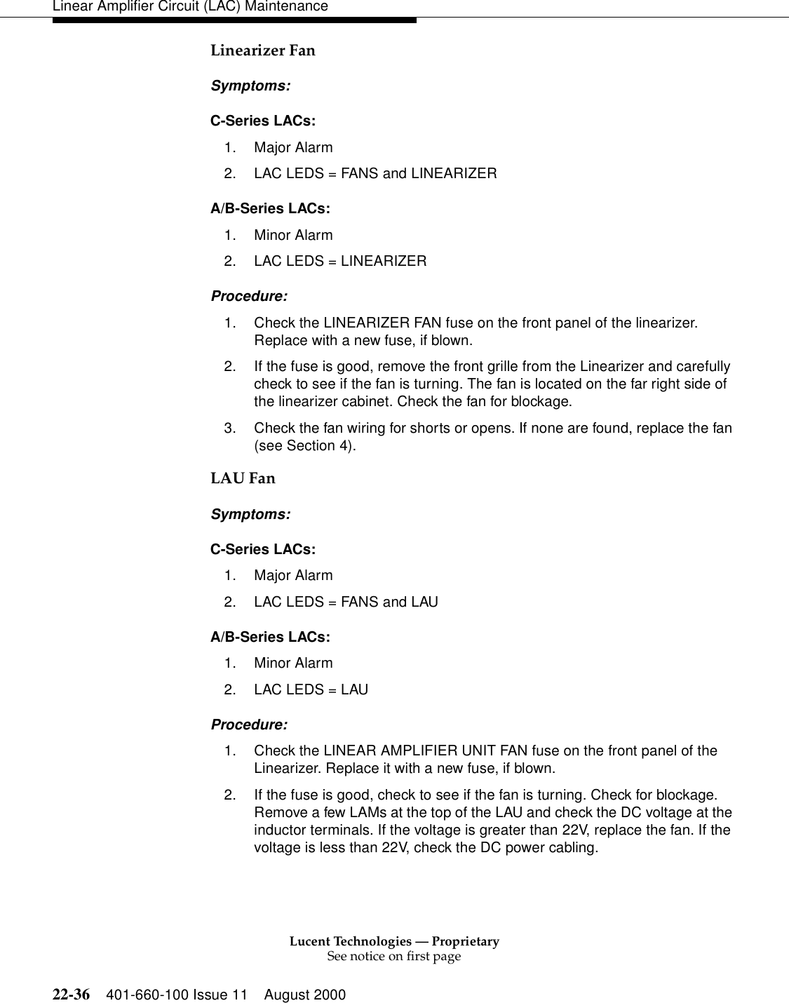 Lucent Technologies — ProprietarySee notice on first page22-36 401-660-100 Issue 11 August 2000Linear Amplifier Circuit (LAC) MaintenanceLinearizer Fan Symptoms: C-Series LACs: 1. Major Alarm 2. LAC LEDS = FANS and LINEARIZER A/B-Series LACs: 1. Minor Alarm 2. LAC LEDS = LINEARIZER Procedure: 1. Check the LINEARIZER FAN fuse on the front panel of the linearizer. Replace with a new fuse, if blown. 2. If the fuse is good, remove the front grille from the Linearizer and carefully check to see if the fan is turning. The fan is located on the far right side of the linearizer cabinet. Check the fan for blockage. 3. Check the fan wiring for shorts or opens. If none are found, replace the fan (see Section 4). LAU Fan Symptoms: C-Series LACs: 1. Major Alarm 2. LAC LEDS = FANS and LAU A/B-Series LACs: 1. Minor Alarm 2. LAC LEDS = LAU Procedure: 1. Check the LINEAR AMPLIFIER UNIT FAN fuse on the front panel of the Linearizer. Replace it with a new fuse, if blown. 2. If the fuse is good, check to see if the fan is turning. Check for blockage. Remove a few LAMs at the top of the LAU and check the DC voltage at the inductor terminals. If the voltage is greater than 22V, replace the fan. If the voltage is less than 22V, check the DC power cabling. 