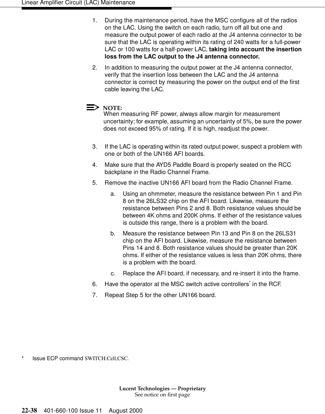 Lucent Technologies — ProprietarySee notice on first page22-38 401-660-100 Issue 11 August 2000Linear Amplifier Circuit (LAC) Maintenance1. During the maintenance period, have the MSC configure all of the radios on the LAC. Using the switch on each radio, turn off all but one and measure the output power of each radio at the J4 antenna connector to be sure that the LAC is operating within its rating of 240 watts for a full-power LAC or 100 watts for a half-power LAC, taking into account the insertion loss from the LAC output to the J4 antenna connector. 2. In addition to measuring the output power at the J4 antenna connector, verify that the insertion loss between the LAC and the J4 antenna connector is correct by measuring the power on the output end of the first cable leaving the LAC. NOTE:When measuring RF power, always allow margin for measurement uncertainty; for example, assuming an uncertainty of 5%, be sure the power does not exceed 95% of rating. If it is high, readjust the power. 3. If the LAC is operating within its rated output power, suspect a problem with one or both of the UN166 AFI boards. 4. Make sure that the AYD5 Paddle Board is properly seated on the RCC backplane in the Radio Channel Frame. 5. Remove the inactive UN166 AFI board from the Radio Channel Frame. a. Using an ohmmeter, measure the resistance between Pin 1 and Pin 8 on the 26LS32 chip on the AFI board. Likewise, measure the resistance between Pins 2 and 8. Both resistance values should be between 4K ohms and 200K ohms. If either of the resistance values is outside this range, there is a problem with the board. b. Measure the resistance between Pin 13 and Pin 8 on the 26LS31 chip on the AFI board. Likewise, measure the resistance between Pins 14 and 8. Both resistance values should be greater than 20K ohms. If either of the resistance values is less than 20K ohms, there is a problem with the board. c. Replace the AFI board, if necessary, and re-insert it into the frame. 6. Have the operator at the MSC switch active controllers* in the RCF. 7. Repeat Step 5 for the other UN166 board. * Issue ECP command SWITCH:Cell,CSC. 