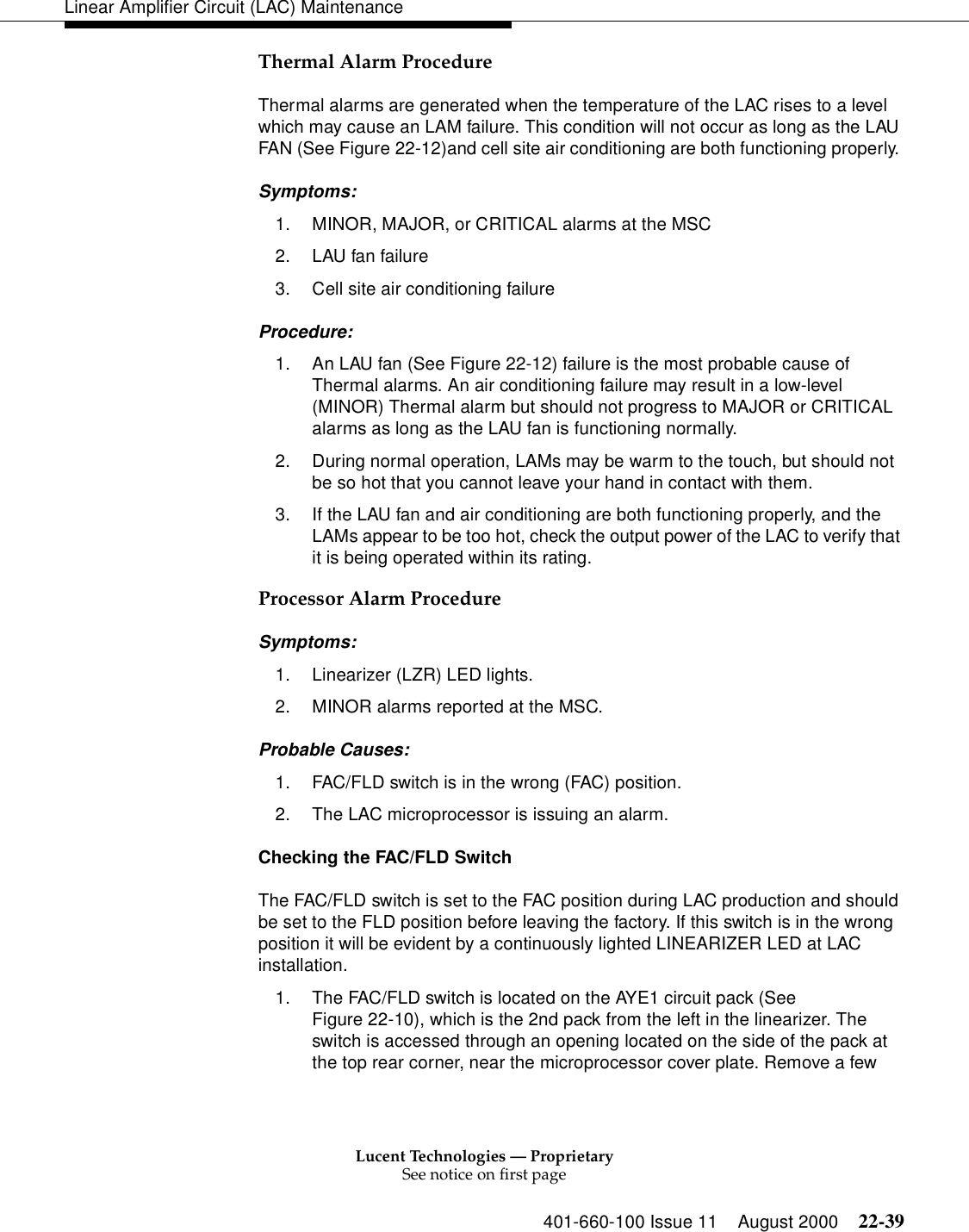 Lucent Technologies — ProprietarySee notice on first page401-660-100 Issue 11 August 2000 22-39Linear Amplifier Circuit (LAC) MaintenanceThermal Alarm Procedure Thermal alarms are generated when the temperature of the LAC rises to a level which may cause an LAM failure. This condition will not occur as long as the LAU FAN (See Figure 22-12)and cell site air conditioning are both functioning properly. Symptoms: 1. MINOR, MAJOR, or CRITICAL alarms at the MSC 2. LAU fan failure 3. Cell site air conditioning failure Procedure: 1. An LAU fan (See Figure 22-12) failure is the most probable cause of Thermal alarms. An air conditioning failure may result in a low-level (MINOR) Thermal alarm but should not progress to MAJOR or CRITICAL alarms as long as the LAU fan is functioning normally. 2. During normal operation, LAMs may be warm to the touch, but should not be so hot that you cannot leave your hand in contact with them. 3. If the LAU fan and air conditioning are both functioning properly, and the LAMs appear to be too hot, check the output power of the LAC to verify that it is being operated within its rating. Processor Alarm Procedure Symptoms: 1. Linearizer (LZR) LED lights. 2. MINOR alarms reported at the MSC. Probable Causes: 1. FAC/FLD switch is in the wrong (FAC) position. 2. The LAC microprocessor is issuing an alarm. Checking the FAC/FLD Switch The FAC/FLD switch is set to the FAC position during LAC production and should be set to the FLD position before leaving the factory. If this switch is in the wrong position it will be evident by a continuously lighted LINEARIZER LED at LAC installation. 1. The FAC/FLD switch is located on the AYE1 circuit pack (See Figure 22-10), which is the 2nd pack from the left in the linearizer. The switch is accessed through an opening located on the side of the pack at the top rear corner, near the microprocessor cover plate. Remove a few 