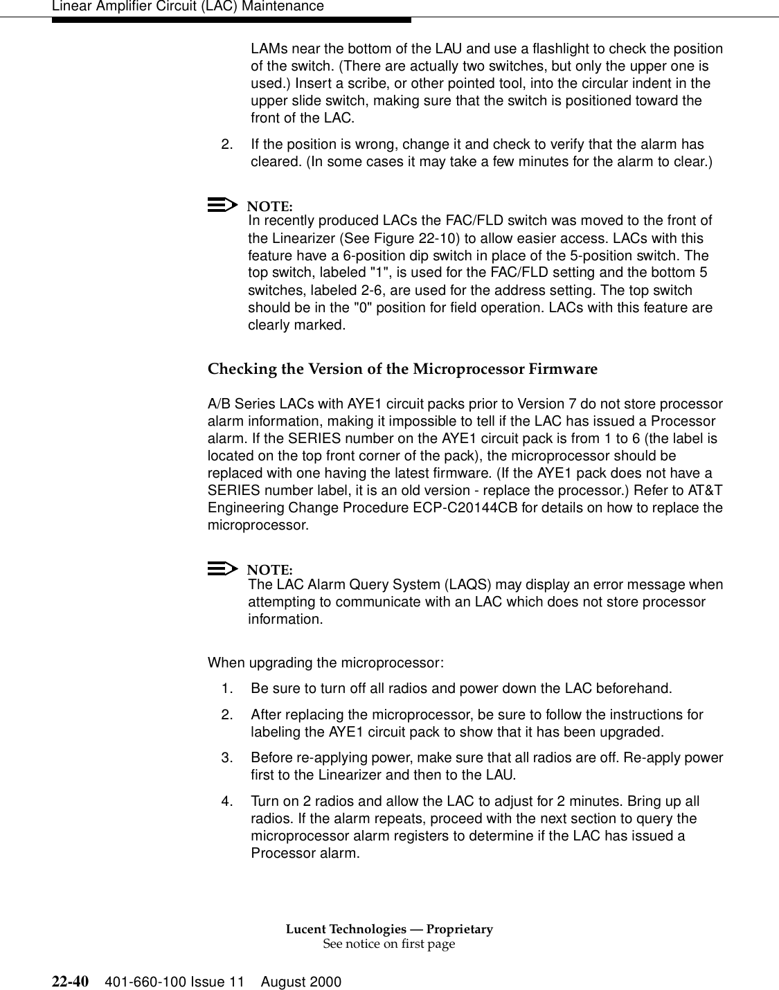 Lucent Technologies — ProprietarySee notice on first page22-40 401-660-100 Issue 11 August 2000Linear Amplifier Circuit (LAC) MaintenanceLAMs near the bottom of the LAU and use a flashlight to check the position of the switch. (There are actually two switches, but only the upper one is used.) Insert a scribe, or other pointed tool, into the circular indent in the upper slide switch, making sure that the switch is positioned toward the front of the LAC. 2. If the position is wrong, change it and check to verify that the alarm has cleared. (In some cases it may take a few minutes for the alarm to clear.) NOTE:In recently produced LACs the FAC/FLD switch was moved to the front of the Linearizer (See Figure 22-10) to allow easier access. LACs with this feature have a 6-position dip switch in place of the 5-position switch. The top switch, labeled &quot;1&quot;, is used for the FAC/FLD setting and the bottom 5 switches, labeled 2-6, are used for the address setting. The top switch should be in the &quot;0&quot; position for field operation. LACs with this feature are clearly marked. Checking the Version of the Microprocessor Firmware A/B Series LACs with AYE1 circuit packs prior to Version 7 do not store processor alarm information, making it impossible to tell if the LAC has issued a Processor alarm. If the SERIES number on the AYE1 circuit pack is from 1 to 6 (the label is located on the top front corner of the pack), the microprocessor should be replaced with one having the latest firmware. (If the AYE1 pack does not have a SERIES number label, it is an old version - replace the processor.) Refer to AT&amp;T Engineering Change Procedure ECP-C20144CB for details on how to replace the microprocessor. NOTE:The LAC Alarm Query System (LAQS) may display an error message when attempting to communicate with an LAC which does not store processor information. When upgrading the microprocessor: 1. Be sure to turn off all radios and power down the LAC beforehand. 2. After replacing the microprocessor, be sure to follow the instructions for labeling the AYE1 circuit pack to show that it has been upgraded. 3. Before re-applying power, make sure that all radios are off. Re-apply power first to the Linearizer and then to the LAU. 4. Turn on 2 radios and allow the LAC to adjust for 2 minutes. Bring up all radios. If the alarm repeats, proceed with the next section to query the microprocessor alarm registers to determine if the LAC has issued a Processor alarm. 