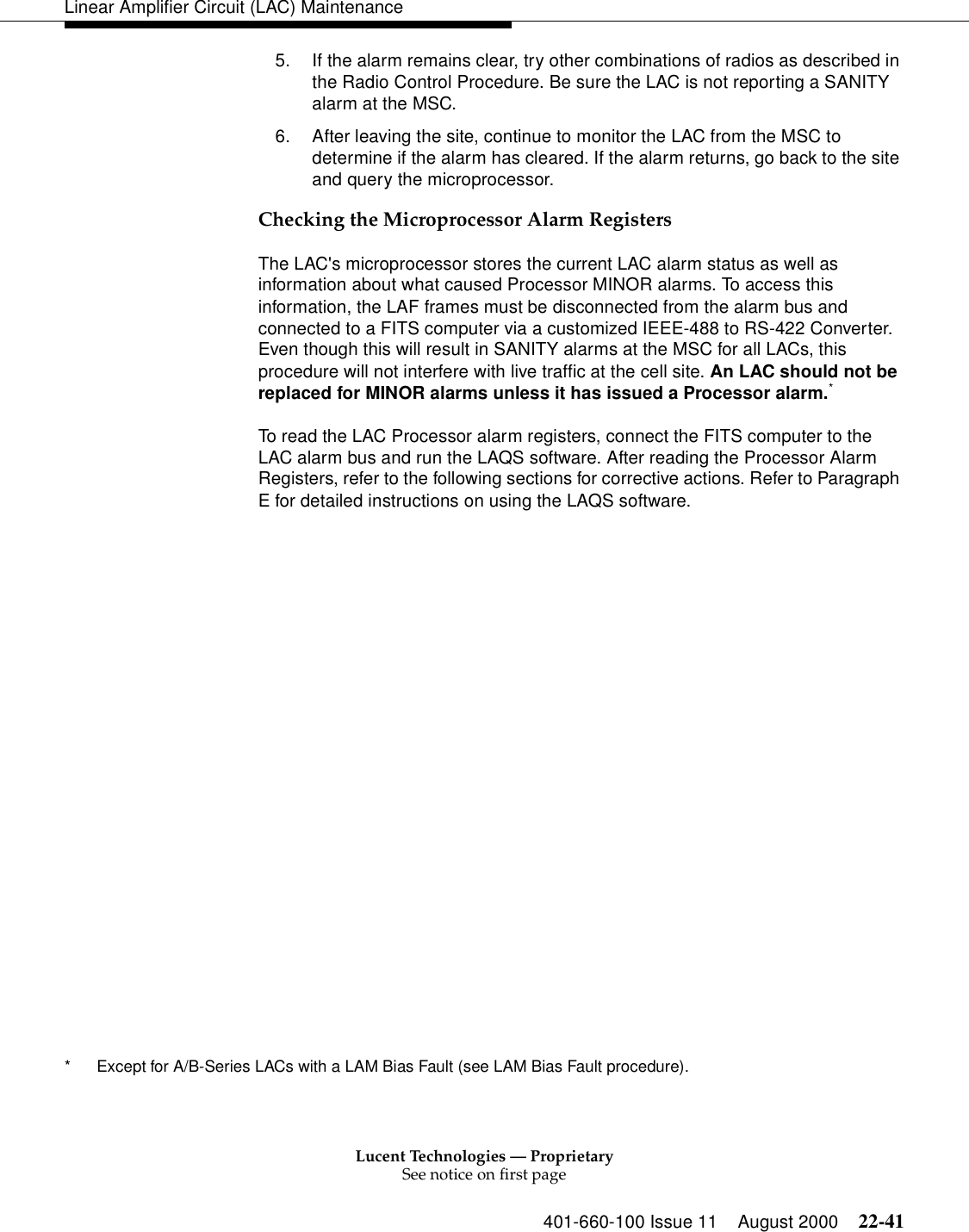 Lucent Technologies — ProprietarySee notice on first page401-660-100 Issue 11 August 2000 22-41Linear Amplifier Circuit (LAC) Maintenance5. If the alarm remains clear, try other combinations of radios as described in the Radio Control Procedure. Be sure the LAC is not reporting a SANITY alarm at the MSC. 6. After leaving the site, continue to monitor the LAC from the MSC to determine if the alarm has cleared. If the alarm returns, go back to the site and query the microprocessor.Checking the Microprocessor Alarm Registers The LAC&apos;s microprocessor stores the current LAC alarm status as well as information about what caused Processor MINOR alarms. To access this information, the LAF frames must be disconnected from the alarm bus and connected to a FITS computer via a customized IEEE-488 to RS-422 Converter. Even though this will result in SANITY alarms at the MSC for all LACs, this procedure will not interfere with live traffic at the cell site. An LAC should not be replaced for MINOR alarms unless it has issued a Processor alarm.* To read the LAC Processor alarm registers, connect the FITS computer to the LAC alarm bus and run the LAQS software. After reading the Processor Alarm Registers, refer to the following sections for corrective actions. Refer to Paragraph E for detailed instructions on using the LAQS software. * Except for A/B-Series LACs with a LAM Bias Fault (see LAM Bias Fault procedure). 