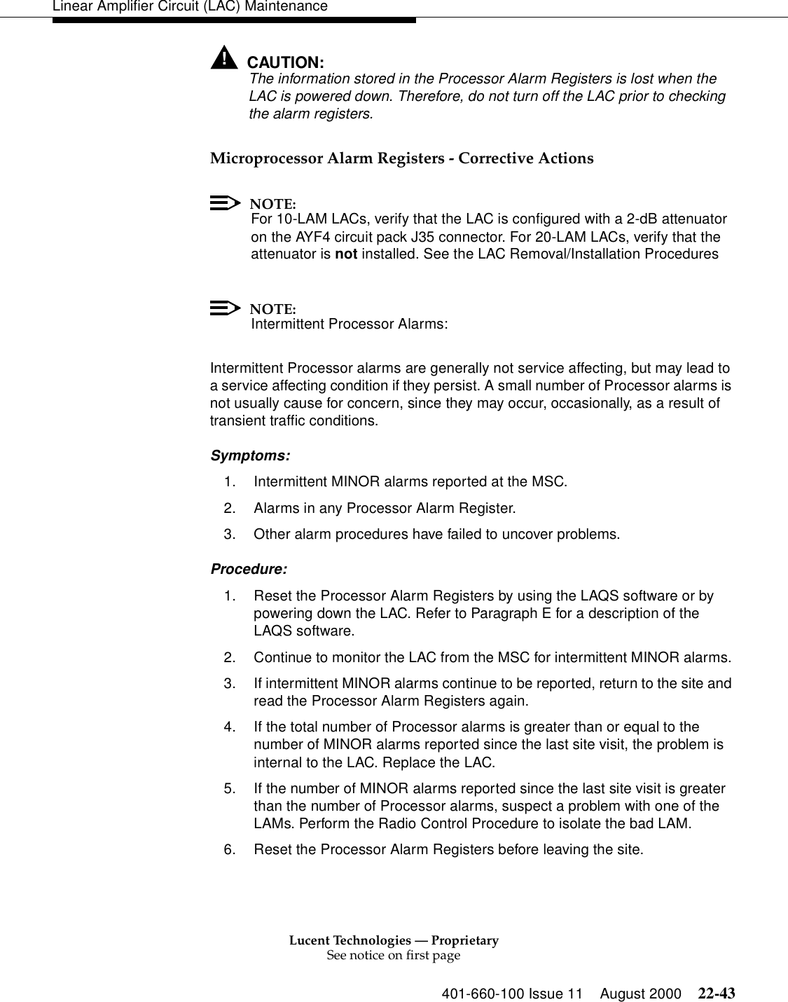 Lucent Technologies — ProprietarySee notice on first page401-660-100 Issue 11 August 2000 22-43Linear Amplifier Circuit (LAC) Maintenance!CAUTION:The information stored in the Processor Alarm Registers is lost when the LAC is powered down. Therefore, do not turn off the LAC prior to checking the alarm registers. Microprocessor Alarm Registers - Corrective Actions NOTE:For 10-LAM LACs, verify that the LAC is configured with a 2-dB attenuator on the AYF4 circuit pack J35 connector. For 20-LAM LACs, verify that the attenuator is not installed. See the LAC Removal/Installation ProceduresNOTE:Intermittent Processor Alarms: Intermittent Processor alarms are generally not service affecting, but may lead to a service affecting condition if they persist. A small number of Processor alarms is not usually cause for concern, since they may occur, occasionally, as a result of transient traffic conditions. Symptoms: 1. Intermittent MINOR alarms reported at the MSC. 2. Alarms in any Processor Alarm Register. 3. Other alarm procedures have failed to uncover problems. Procedure: 1. Reset the Processor Alarm Registers by using the LAQS software or by powering down the LAC. Refer to Paragraph E for a description of the LAQS software. 2. Continue to monitor the LAC from the MSC for intermittent MINOR alarms. 3. If intermittent MINOR alarms continue to be reported, return to the site and read the Processor Alarm Registers again. 4. If the total number of Processor alarms is greater than or equal to the number of MINOR alarms reported since the last site visit, the problem is internal to the LAC. Replace the LAC. 5. If the number of MINOR alarms reported since the last site visit is greater than the number of Processor alarms, suspect a problem with one of the LAMs. Perform the Radio Control Procedure to isolate the bad LAM. 6. Reset the Processor Alarm Registers before leaving the site. 