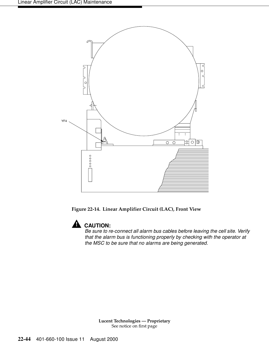 Lucent Technologies — ProprietarySee notice on first page22-44 401-660-100 Issue 11 August 2000Linear Amplifier Circuit (LAC) Maintenance Figure 22-14. Linear Amplifier Circuit (LAC), Front View!CAUTION:Be sure to re-connect all alarm bus cables before leaving the cell site. Verify that the alarm bus is functioning properly by checking with the operator at the MSC to be sure that no alarms are being generated. YF4