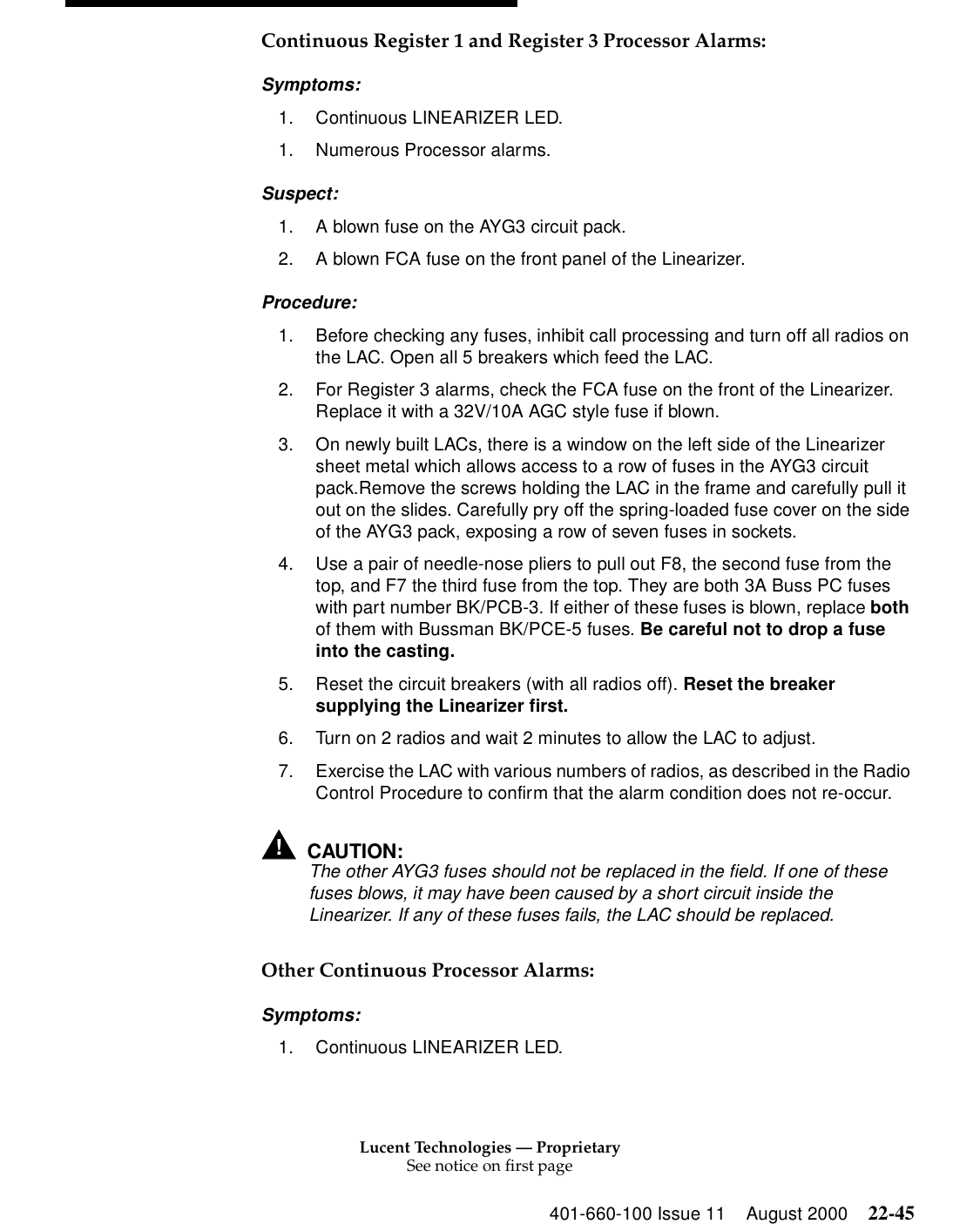 Lucent Technologies — ProprietarySee notice on first page401-660-100 Issue 11 August 2000 22-45Continuous Register 1 and Register 3 Processor Alarms: Symptoms: 1. Continuous LINEARIZER LED. 1. Numerous Processor alarms. Suspect: 1. A blown fuse on the AYG3 circuit pack. 2. A blown FCA fuse on the front panel of the Linearizer. Procedure: 1. Before checking any fuses, inhibit call processing and turn off all radios on the LAC. Open all 5 breakers which feed the LAC. 2. For Register 3 alarms, check the FCA fuse on the front of the Linearizer. Replace it with a 32V/10A AGC style fuse if blown. 3. On newly built LACs, there is a window on the left side of the Linearizer sheet metal which allows access to a row of fuses in the AYG3 circuit pack.Remove the screws holding the LAC in the frame and carefully pull it out on the slides. Carefully pry off the spring-loaded fuse cover on the side of the AYG3 pack, exposing a row of seven fuses in sockets. 4. Use a pair of needle-nose pliers to pull out F8, the second fuse from the top, and F7 the third fuse from the top. They are both 3A Buss PC fuses with part number BK/PCB-3. If either of these fuses is blown, replace both of them with Bussman BK/PCE-5 fuses. Be careful not to drop a fuse into the casting. 5. Reset the circuit breakers (with all radios off). Reset the breaker supplying the Linearizer first. 6. Turn on 2 radios and wait 2 minutes to allow the LAC to adjust. 7. Exercise the LAC with various numbers of radios, as described in the Radio Control Procedure to confirm that the alarm condition does not re-occur. !CAUTION:The other AYG3 fuses should not be replaced in the field. If one of these fuses blows, it may have been caused by a short circuit inside the Linearizer. If any of these fuses fails, the LAC should be replaced. Other Continuous Processor Alarms: Symptoms: 1. Continuous LINEARIZER LED. 