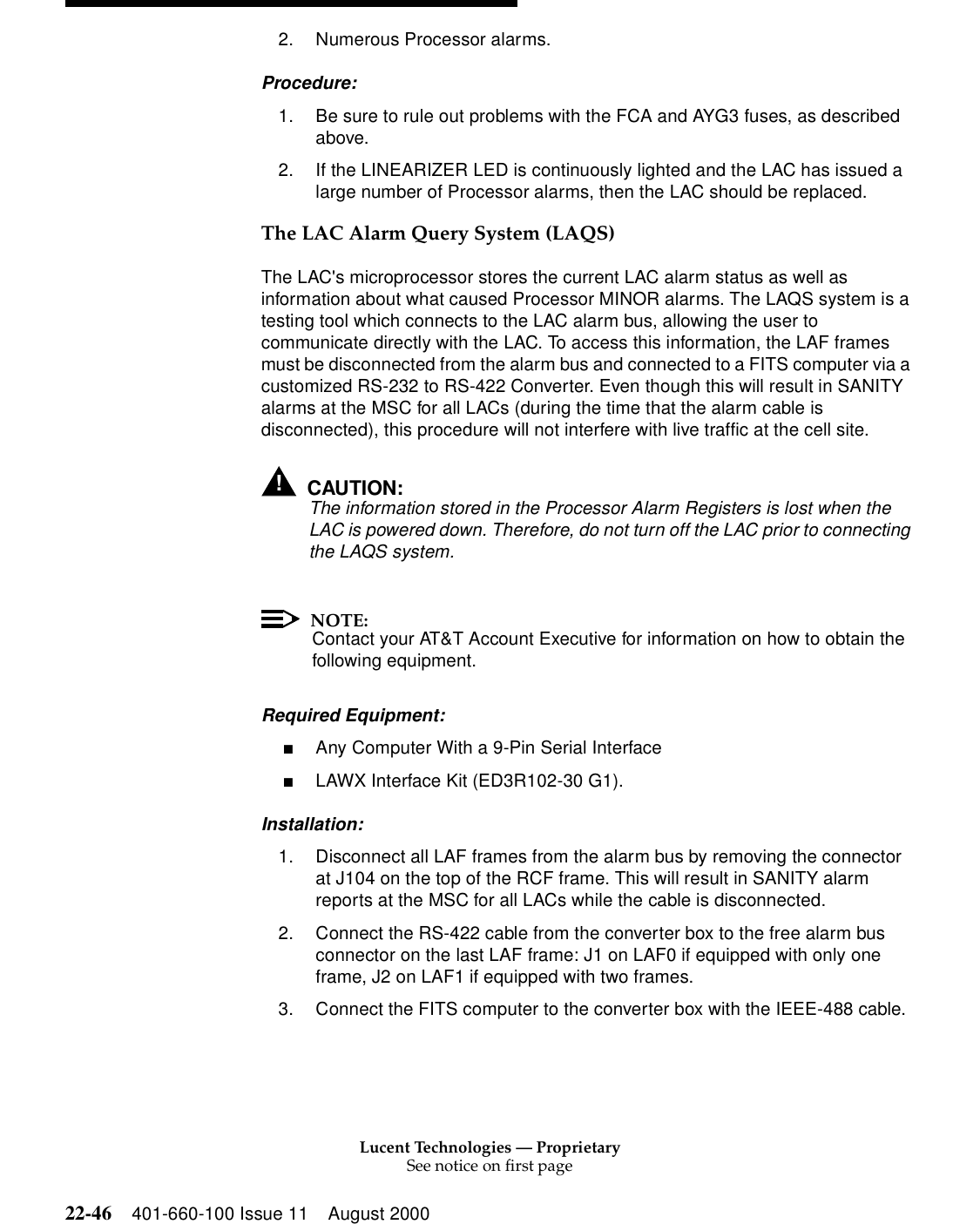 Lucent Technologies — ProprietarySee notice on first page22-46 401-660-100 Issue 11 August 20002. Numerous Processor alarms. Procedure: 1. Be sure to rule out problems with the FCA and AYG3 fuses, as described above. 2. If the LINEARIZER LED is continuously lighted and the LAC has issued a large number of Processor alarms, then the LAC should be replaced. The LAC Alarm Query System (LAQS) The LAC&apos;s microprocessor stores the current LAC alarm status as well as information about what caused Processor MINOR alarms. The LAQS system is a testing tool which connects to the LAC alarm bus, allowing the user to communicate directly with the LAC. To access this information, the LAF frames must be disconnected from the alarm bus and connected to a FITS computer via a customized RS-232 to RS-422 Converter. Even though this will result in SANITY alarms at the MSC for all LACs (during the time that the alarm cable is disconnected), this procedure will not interfere with live traffic at the cell site. !CAUTION:The information stored in the Processor Alarm Registers is lost when the LAC is powered down. Therefore, do not turn off the LAC prior to connecting the LAQS system. NOTE:Contact your AT&amp;T Account Executive for information on how to obtain the following equipment. Required Equipment: ■Any Computer With a 9-Pin Serial Interface ■LAWX Interface Kit (ED3R102-30 G1). Installation: 1. Disconnect all LAF frames from the alarm bus by removing the connector at J104 on the top of the RCF frame. This will result in SANITY alarm reports at the MSC for all LACs while the cable is disconnected. 2. Connect the RS-422 cable from the converter box to the free alarm bus connector on the last LAF frame: J1 on LAF0 if equipped with only one frame, J2 on LAF1 if equipped with two frames. 3. Connect the FITS computer to the converter box with the IEEE-488 cable. 