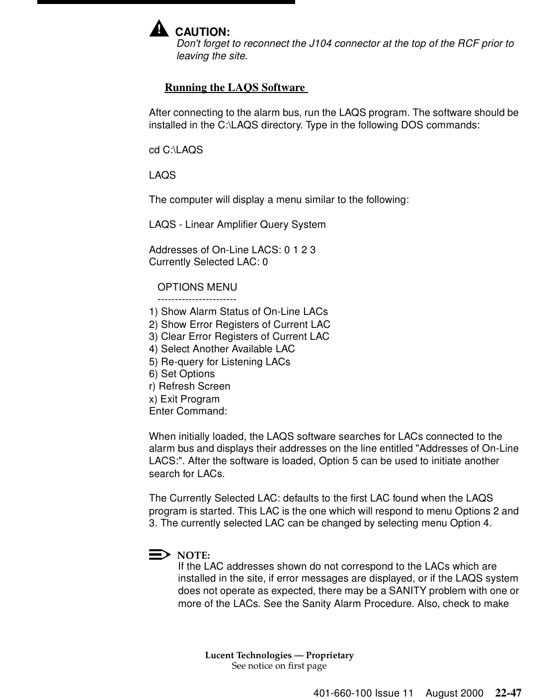 Lucent Technologies — ProprietarySee notice on first page401-660-100 Issue 11 August 2000 22-47!CAUTION:Don&apos;t forget to reconnect the J104 connector at the top of the RCF prior to leaving the site. Running the LAQS Software  0After connecting to the alarm bus, run the LAQS program. The software should be installed in the C:\LAQS directory. Type in the following DOS commands: cd C:\LAQS LAQS The computer will display a menu similar to the following: LAQS - Linear Amplifier Query System Addresses of On-Line LACS: 0 1 2 3 Currently Selected LAC: 0    OPTIONS MENU    ----------------------- 1) Show Alarm Status of On-Line LACs 2) Show Error Registers of Current LAC 3) Clear Error Registers of Current LAC 4) Select Another Available LAC 5) Re-query for Listening LACs 6) Set Options r) Refresh Screen x) Exit Program Enter Command: When initially loaded, the LAQS software searches for LACs connected to the alarm bus and displays their addresses on the line entitled &quot;Addresses of On-Line LACS:&quot;. After the software is loaded, Option 5 can be used to initiate another search for LACs. The Currently Selected LAC: defaults to the first LAC found when the LAQS program is started. This LAC is the one which will respond to menu Options 2 and 3. The currently selected LAC can be changed by selecting menu Option 4. NOTE:If the LAC addresses shown do not correspond to the LACs which are installed in the site, if error messages are displayed, or if the LAQS system does not operate as expected, there may be a SANITY problem with one or more of the LACs. See the Sanity Alarm Procedure. Also, check to make 