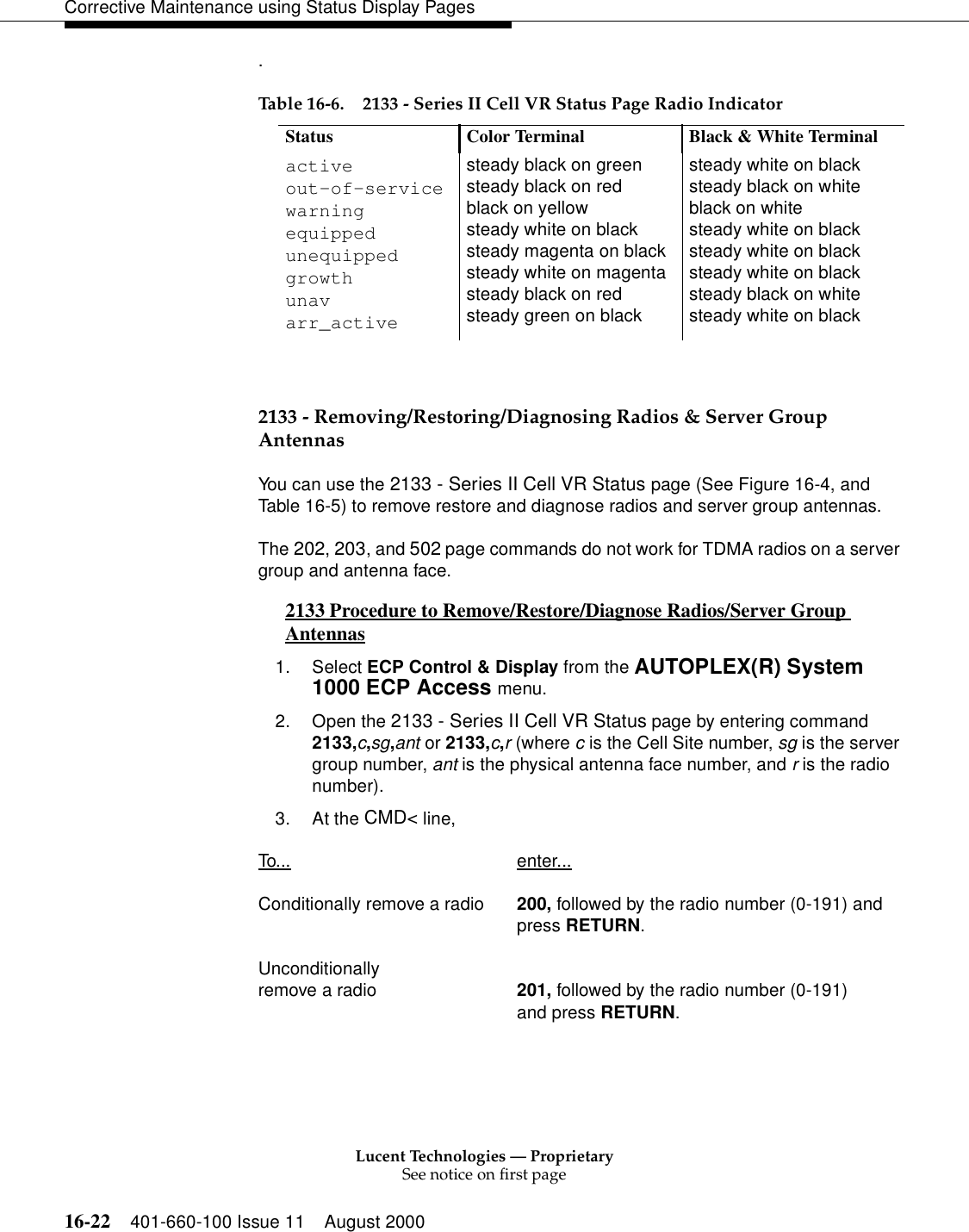 Lucent Technologies — ProprietarySee notice on first page16-22 401-660-100 Issue 11 August 2000Corrective Maintenance using Status Display Pages. 2133 - Removing/Restoring/Diagnosing Radios &amp; Server Group AntennasYou can use the 2133 - Series II Cell VR Status page (See Figure 16-4, and Table 16-5) to remove restore and diagnose radios and server group antennas.The 202, 203, and 502 page commands do not work for TDMA radios on a server group and antenna face.2133 Procedure to Remove/Restore/Diagnose Radios/Server Group Antennas 01. Select ECP Control &amp; Display from the AUTOPLEX(R) System 1000 ECP Access menu. 2. Open the 2133 - Series II Cell VR Status page by entering command 2133,c,sg,ant or 2133,c,r (where c is the Cell Site number, sg is the server group number, ant is the physical antenna face number, and r is the radio number).3. At the CMD&lt; line, To... enter...Conditionally remove a radio 200, followed by the radio number (0-191) andpress RETURN.Unconditionally remove a radio 201, followed by the radio number (0-191) and press RETURN.Table 16-6. 2133 - Series II Cell VR Status Page Radio IndicatorStatus Color Terminal Black &amp; White Terminalactiveout-of-servicewarningequippedunequippedgrowthunavarr_activesteady black on greensteady black on redblack on yellowsteady white on blacksteady magenta on blacksteady white on magentasteady black on redsteady green on blacksteady white on blacksteady black on whiteblack on whitesteady white on blacksteady white on blacksteady white on blacksteady black on whitesteady white on black