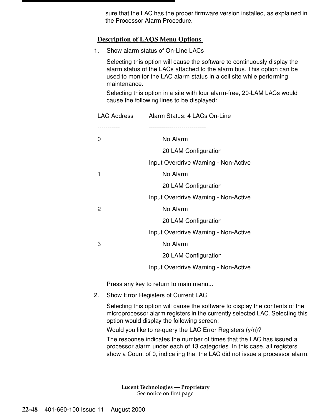 Lucent Technologies — ProprietarySee notice on first page22-48 401-660-100 Issue 11 August 2000sure that the LAC has the proper firmware version installed, as explained in the Processor Alarm Procedure. Description of LAQS Menu Options  01. Show alarm status of On-Line LACs Selecting this option will cause the software to continuously display the alarm status of the LACs attached to the alarm bus. This option can be used to monitor the LAC alarm status in a cell site while performing maintenance. Selecting this option in a site with four alarm-free, 20-LAM LACs would cause the following lines to be displayed: Press any key to return to main menu... 2. Show Error Registers of Current LAC Selecting this option will cause the software to display the contents of the microprocessor alarm registers in the currently selected LAC. Selecting this option would display the following screen: Would you like to re-query the LAC Error Registers (y/n)?The response indicates the number of times that the LAC has issued a processor alarm under each of 13 categories. In this case, all registers show a Count of 0, indicating that the LAC did not issue a processor alarm.LAC Address  Alarm Status: 4 LACs On-Line----------- ---------------------------- 0         No Alarm           20 LAM Configuration   Input Overdrive Warning - Non-Active1         No Alarm           20 LAM Configuration   Input Overdrive Warning - Non-Active2         No Alarm           20 LAM Configuration   Input Overdrive Warning - Non-Active3         No Alarm           20 LAM Configuration   Input Overdrive Warning - Non-Active