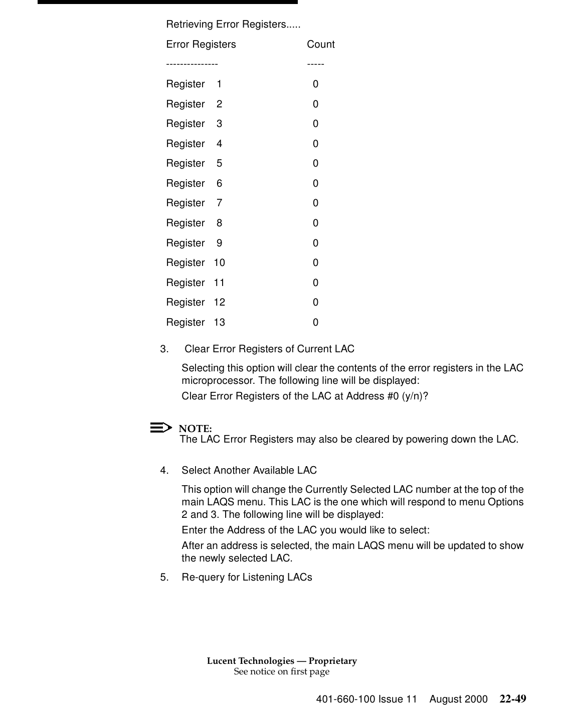 Lucent Technologies — ProprietarySee notice on first page401-660-100 Issue 11 August 2000 22-493.  Clear Error Registers of Current LAC Selecting this option will clear the contents of the error registers in the LAC microprocessor. The following line will be displayed: Clear Error Registers of the LAC at Address #0 (y/n)? NOTE:The LAC Error Registers may also be cleared by powering down the LAC. 4. Select Another Available LAC This option will change the Currently Selected LAC number at the top of the main LAQS menu. This LAC is the one which will respond to menu Options 2 and 3. The following line will be displayed: Enter the Address of the LAC you would like to select: After an address is selected, the main LAQS menu will be updated to show the newly selected LAC. 5. Re-query for Listening LACs Retrieving Error Registers.....Error Registers Count --------------- -----Register    1   0 Register    2   0 Register    3   0 Register    4   0 Register    5   0 Register    6   0 Register    7   0 Register    8   0 Register    9   0 Register   10   0 Register   11    0 Register   12    0 Register   13    0 