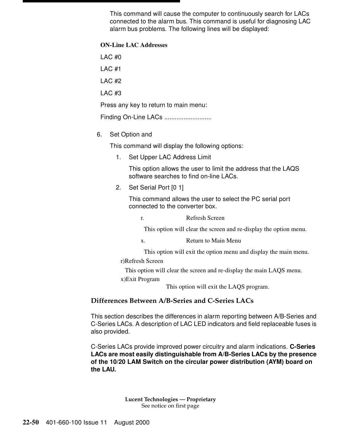 Lucent Technologies — ProprietarySee notice on first page22-50 401-660-100 Issue 11 August 2000This command will cause the computer to continuously search for LACs connected to the alarm bus. This command is useful for diagnosing LAC alarm bus problems. The following lines will be displayed: 6. Set Option andThis command will display the following options: 1. Set Upper LAC Address Limit This option allows the user to limit the address that the LAQS software searches to find on-line LACs. 2. Set Serial Port [0 1] This command allows the user to select the PC serial port connected to the converter box. r. Refresh Screen This option will clear the screen and re-display the option menu. x. Return to Main Menu This option will exit the option menu and display the main menu. r)Refresh Screen This option will clear the screen and re-display the main LAQS menu. x)Exit Program This option will exit the LAQS program. Differences Between A/B-Series and C-Series LACs This section describes the differences in alarm reporting between A/B-Series and C-Series LACs. A description of LAC LED indicators and field replaceable fuses is also provided. C-Series LACs provide improved power circuitry and alarm indications. C-Series LACs are most easily distinguishable from A/B-Series LACs by the presence of the 10/20 LAM Switch on the circular power distribution (AYM) board on the LAU. ON-Line LAC Addresses LAC #0 LAC #1 LAC #2 LAC #3 Press any key to return to main menu: Finding On-Line LACs ........................... 