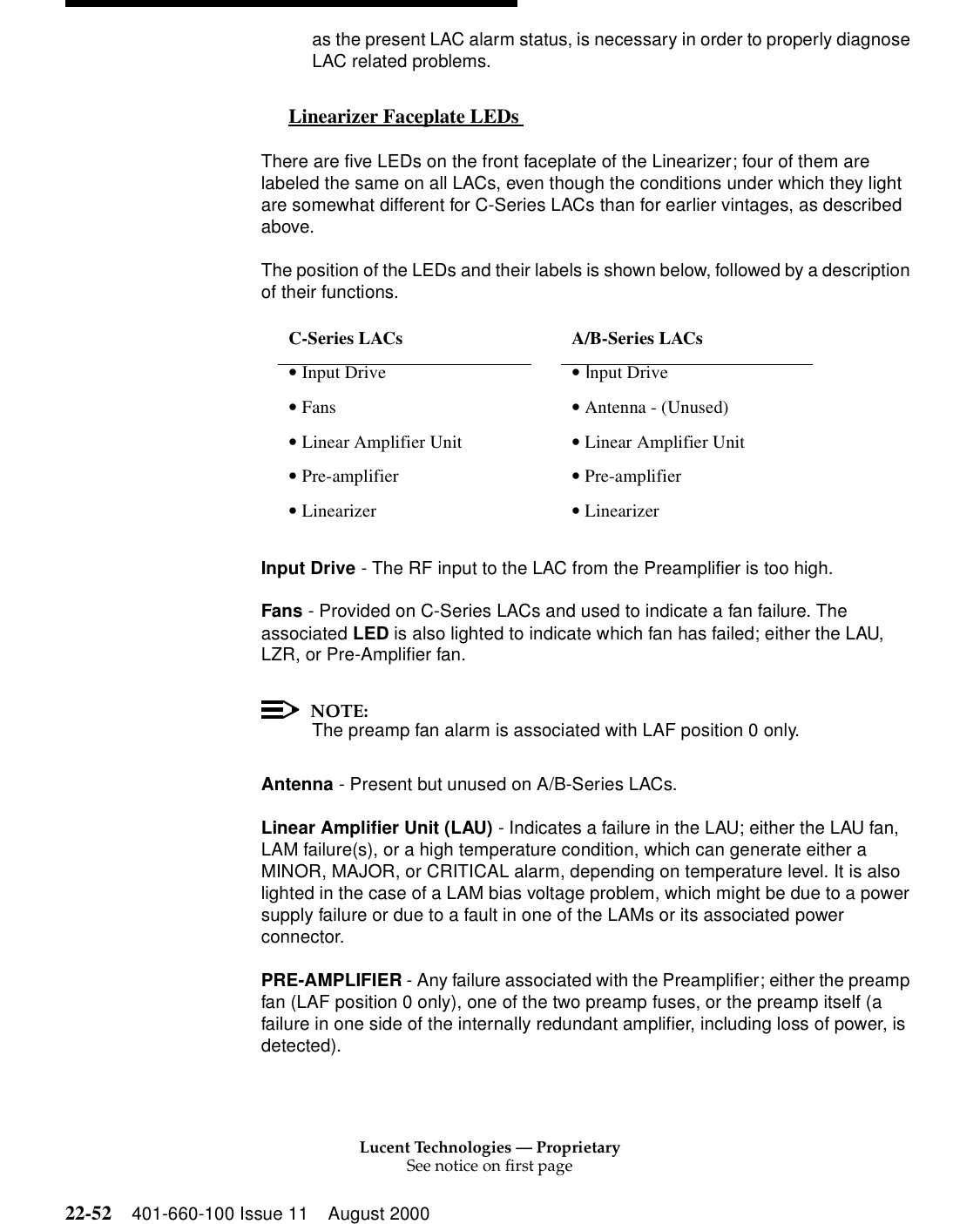 Lucent Technologies — ProprietarySee notice on first page22-52 401-660-100 Issue 11 August 2000as the present LAC alarm status, is necessary in order to properly diagnose LAC related problems. Linearizer Faceplate LEDs  0There are five LEDs on the front faceplate of the Linearizer; four of them are labeled the same on all LACs, even though the conditions under which they light are somewhat different for C-Series LACs than for earlier vintages, as described above. The position of the LEDs and their labels is shown below, followed by a description of their functions.Input Drive - The RF input to the LAC from the Preamplifier is too high. Fans - Provided on C-Series LACs and used to indicate a fan failure. The associated LED is also lighted to indicate which fan has failed; either the LAU, LZR, or Pre-Amplifier fan. NOTE:The preamp fan alarm is associated with LAF position 0 only. Antenna - Present but unused on A/B-Series LACs. Linear Amplifier Unit (LAU) - Indicates a failure in the LAU; either the LAU fan, LAM failure(s), or a high temperature condition, which can generate either a MINOR, MAJOR, or CRITICAL alarm, depending on temperature level. It is also lighted in the case of a LAM bias voltage problem, which might be due to a power supply failure or due to a fault in one of the LAMs or its associated power connector. PRE-AMPLIFIER - Any failure associated with the Preamplifier; either the preamp fan (LAF position 0 only), one of the two preamp fuses, or the preamp itself (a failure in one side of the internally redundant amplifier, including loss of power, is detected). C-Series LACs    A/B-Series LACs • Input Drive   • Input Drive • Fans   • Antenna - (Unused) • Linear Amplifier Unit   • Linear Amplifier Unit • Pre-amplifier  • Pre-amplifier • Linearizer   • Linearizer 