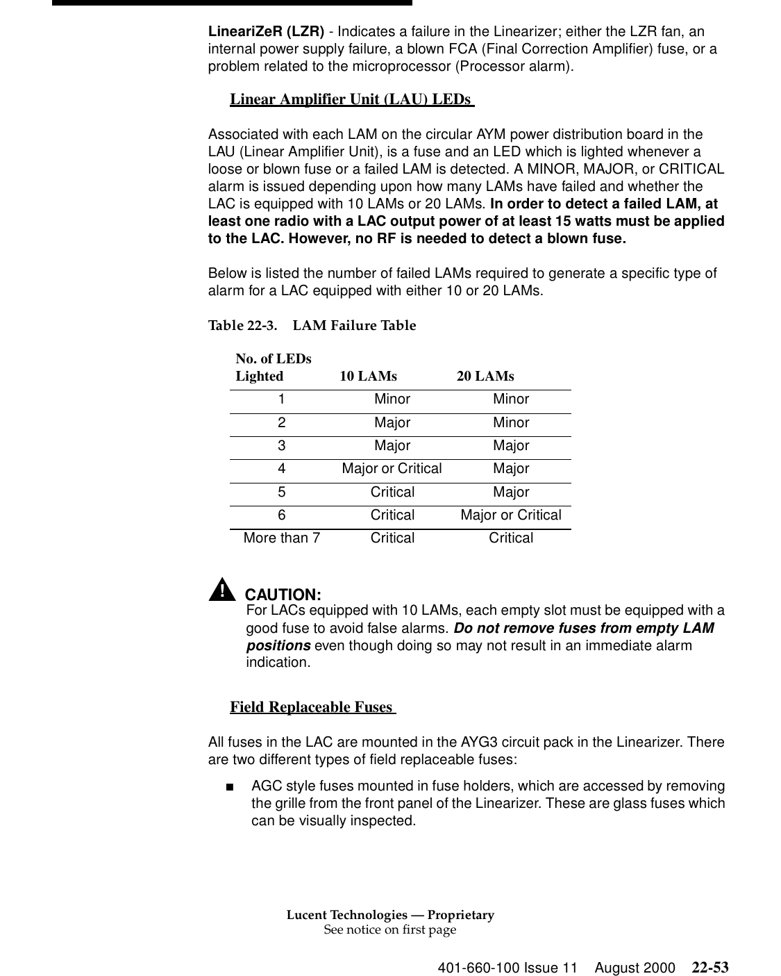 Lucent Technologies — ProprietarySee notice on first page401-660-100 Issue 11 August 2000 22-53LineariZeR (LZR) - Indicates a failure in the Linearizer; either the LZR fan, an internal power supply failure, a blown FCA (Final Correction Amplifier) fuse, or a problem related to the microprocessor (Processor alarm). Linear Amplifier Unit (LAU) LEDs  0Associated with each LAM on the circular AYM power distribution board in the LAU (Linear Amplifier Unit), is a fuse and an LED which is lighted whenever a loose or blown fuse or a failed LAM is detected. A MINOR, MAJOR, or CRITICAL alarm is issued depending upon how many LAMs have failed and whether the LAC is equipped with 10 LAMs or 20 LAMs. In order to detect a failed LAM, at least one radio with a LAC output power of at least 15 watts must be applied to the LAC. However, no RF is needed to detect a blown fuse. Below is listed the number of failed LAMs required to generate a specific type of alarm for a LAC equipped with either 10 or 20 LAMs. !CAUTION:For LACs equipped with 10 LAMs, each empty slot must be equipped with a good fuse to avoid false alarms. Do not remove fuses from empty LAM positions even though doing so may not result in an immediate alarm indication. Field Replaceable Fuses  0All fuses in the LAC are mounted in the AYG3 circuit pack in the Linearizer. There are two different types of field replaceable fuses: ■AGC style fuses mounted in fuse holders, which are accessed by removing the grille from the front panel of the Linearizer. These are glass fuses which can be visually inspected. Table 22-3. LAM Failure Table No. of LEDs Lighted  10 LAMs  20 LAMs 1 Minor Minor 2 Major Minor 3 Major Major 4  Major or Critical  Major 5 Critical Major 6  Critical  Major or Critical More than 7  Critical  Critical 