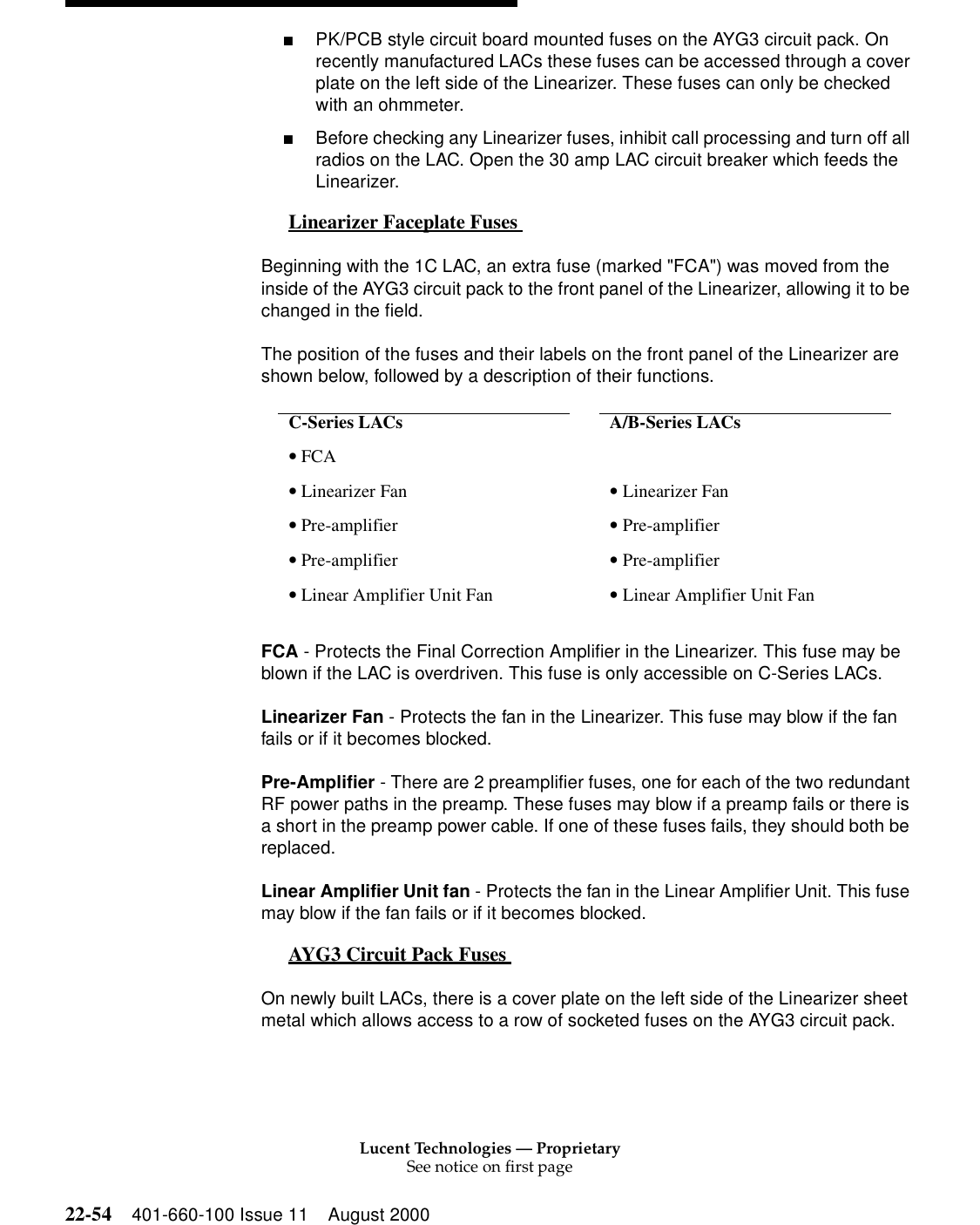 Lucent Technologies — ProprietarySee notice on first page22-54 401-660-100 Issue 11 August 2000■PK/PCB style circuit board mounted fuses on the AYG3 circuit pack. On recently manufactured LACs these fuses can be accessed through a cover plate on the left side of the Linearizer. These fuses can only be checked with an ohmmeter.■Before checking any Linearizer fuses, inhibit call processing and turn off all radios on the LAC. Open the 30 amp LAC circuit breaker which feeds the Linearizer. Linearizer Faceplate Fuses  0Beginning with the 1C LAC, an extra fuse (marked &quot;FCA&quot;) was moved from the inside of the AYG3 circuit pack to the front panel of the Linearizer, allowing it to be changed in the field. The position of the fuses and their labels on the front panel of the Linearizer are shown below, followed by a description of their functions. FCA - Protects the Final Correction Amplifier in the Linearizer. This fuse may be blown if the LAC is overdriven. This fuse is only accessible on C-Series LACs. Linearizer Fan - Protects the fan in the Linearizer. This fuse may blow if the fan fails or if it becomes blocked. Pre-Amplifier - There are 2 preamplifier fuses, one for each of the two redundant RF power paths in the preamp. These fuses may blow if a preamp fails or there is a short in the preamp power cable. If one of these fuses fails, they should both be replaced. Linear Amplifier Unit fan - Protects the fan in the Linear Amplifier Unit. This fuse may blow if the fan fails or if it becomes blocked. AYG3 Circuit Pack Fuses  0On newly built LACs, there is a cover plate on the left side of the Linearizer sheet metal which allows access to a row of socketed fuses on the AYG3 circuit pack.C-Series LACs    A/B-Series LACs • FCA • Linearizer Fan   • Linearizer Fan • Pre-amplifier   • Pre-amplifier • Pre-amplifier   • Pre-amplifier • Linear Amplifier Unit Fan  • Linear Amplifier Unit Fan 