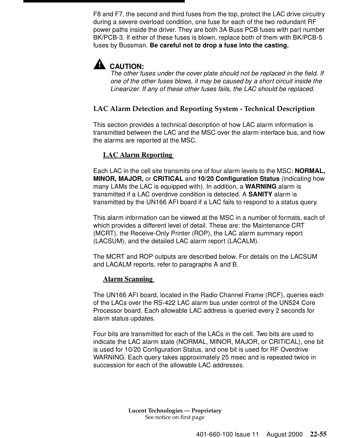 Lucent Technologies — ProprietarySee notice on first page401-660-100 Issue 11 August 2000 22-55F8 and F7, the second and third fuses from the top, protect the LAC drive circuitry during a severe overload condition, one fuse for each of the two redundant RF power paths inside the driver. They are both 3A Buss PCB fuses with part number BK/PCB-3. If either of these fuses is blown, replace both of them with BK/PCB-5 fuses by Bussman. Be careful not to drop a fuse into the casting. !CAUTION:The other fuses under the cover plate should not be replaced in the field. If one of the other fuses blows, it may be caused by a short circuit inside the Linearizer. If any of these other fuses fails, the LAC should be replaced. LAC Alarm Detection and Reporting System - Technical Description This section provides a technical description of how LAC alarm information is transmitted between the LAC and the MSC over the alarm interface bus, and how the alarms are reported at the MSC. LAC Alarm Reporting  0Each LAC in the cell site transmits one of four alarm levels to the MSC: NORMAL, MINOR, MAJOR, or CRITICAL and 10/20 Configuration Status (indicating how many LAMs the LAC is equipped with). In addition, a WARNING alarm is transmitted if a LAC overdrive condition is detected. A SANITY alarm is transmitted by the UN166 AFI board if a LAC fails to respond to a status query. This alarm information can be viewed at the MSC in a number of formats, each of which provides a different level of detail. These are: the Maintenance CRT (MCRT), the Receive-Only Printer (ROP), the LAC alarm summary report (LACSUM), and the detailed LAC alarm report (LACALM). The MCRT and ROP outputs are described below. For details on the LACSUM and LACALM reports, refer to paragraphs A and B. Alarm Scanning  0The UN166 AFI board, located in the Radio Channel Frame (RCF), queries each of the LACs over the RS-422 LAC alarm bus under control of the UN524 Core Processor board. Each allowable LAC address is queried every 2 seconds for alarm status updates. Four bits are transmitted for each of the LACs in the cell. Two bits are used to indicate the LAC alarm state (NORMAL, MINOR, MAJOR, or CRITICAL), one bit is used for 10/20 Configuration Status, and one bit is used for RF Overdrive WARNING. Each query takes approximately 25 msec and is repeated twice in succession for each of the allowable LAC addresses. 