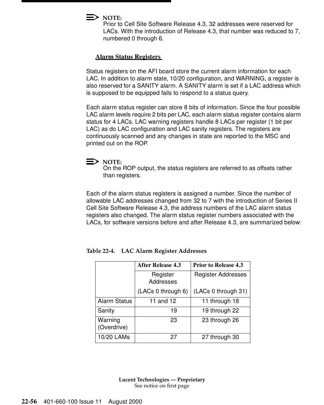 Lucent Technologies — ProprietarySee notice on first page22-56 401-660-100 Issue 11 August 2000NOTE:Prior to Cell Site Software Release 4.3, 32 addresses were reserved for LACs. With the introduction of Release 4.3, that number was reduced to 7, numbered 0 through 6. Alarm Status Registers  0Status registers on the AFI board store the current alarm information for each LAC. In addition to alarm state, 10/20 configuration, and WARNING, a register is also reserved for a SANITY alarm. A SANITY alarm is set if a LAC address which is supposed to be equipped fails to respond to a status query. Each alarm status register can store 8 bits of information. Since the four possible LAC alarm levels require 2 bits per LAC, each alarm status register contains alarm status for 4 LACs. LAC warning registers handle 8 LACs per register (1 bit per LAC) as do LAC configuration and LAC sanity registers. The registers are continuously scanned and any changes in state are reported to the MSC and printed out on the ROP. NOTE:On the ROP output, the status registers are referred to as offsets rather than registers. Each of the alarm status registers is assigned a number. Since the number of allowable LAC addresses changed from 32 to 7 with the introduction of Series II Cell Site Software Release 4.3, the address numbers of the LAC alarm status registers also changed. The alarm status register numbers associated with the LACs, for software versions before and after Release 4.3, are summarized below: Table 22-4. LAC Alarm Register Addresses  After Release 4.3 Prior to Release 4.3 Register Addresses Register Addresses  (LACs 0 through 6) (LACs 0 through 31)Alarm Status 11 and 12 11 through 18Sanity               19 19 through 22Warning (Overdrive)               23 23 through 26 10/20 LAMs               27 27 through 30