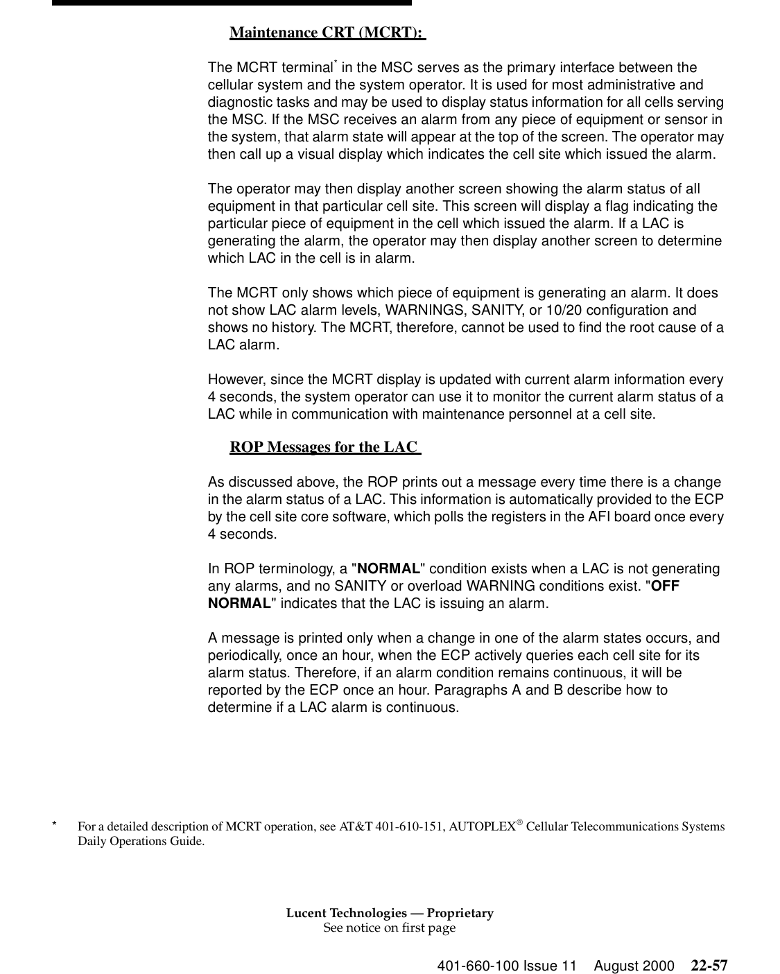 Lucent Technologies — ProprietarySee notice on first page401-660-100 Issue 11 August 2000 22-57Maintenance CRT (MCRT):  0The MCRT terminal* in the MSC serves as the primary interface between the cellular system and the system operator. It is used for most administrative and diagnostic tasks and may be used to display status information for all cells serving the MSC. If the MSC receives an alarm from any piece of equipment or sensor in the system, that alarm state will appear at the top of the screen. The operator may then call up a visual display which indicates the cell site which issued the alarm. The operator may then display another screen showing the alarm status of all equipment in that particular cell site. This screen will display a flag indicating the particular piece of equipment in the cell which issued the alarm. If a LAC is generating the alarm, the operator may then display another screen to determine which LAC in the cell is in alarm. The MCRT only shows which piece of equipment is generating an alarm. It does not show LAC alarm levels, WARNINGS, SANITY, or 10/20 configuration and shows no history. The MCRT, therefore, cannot be used to find the root cause of a LAC alarm. However, since the MCRT display is updated with current alarm information every 4 seconds, the system operator can use it to monitor the current alarm status of a LAC while in communication with maintenance personnel at a cell site. ROP Messages for the LAC  0As discussed above, the ROP prints out a message every time there is a change in the alarm status of a LAC. This information is automatically provided to the ECP by the cell site core software, which polls the registers in the AFI board once every 4 seconds. In ROP terminology, a &quot;NORMAL&quot; condition exists when a LAC is not generating any alarms, and no SANITY or overload WARNING conditions exist. &quot;OFF NORMAL&quot; indicates that the LAC is issuing an alarm. A message is printed only when a change in one of the alarm states occurs, and periodically, once an hour, when the ECP actively queries each cell site for its alarm status. Therefore, if an alarm condition remains continuous, it will be reported by the ECP once an hour. Paragraphs A and B describe how to determine if a LAC alarm is continuous. *For a detailed description of MCRT operation, see AT&amp;T 401-610-151, AUTOPLEX Cellular Telecommunications Systems Daily Operations Guide. 