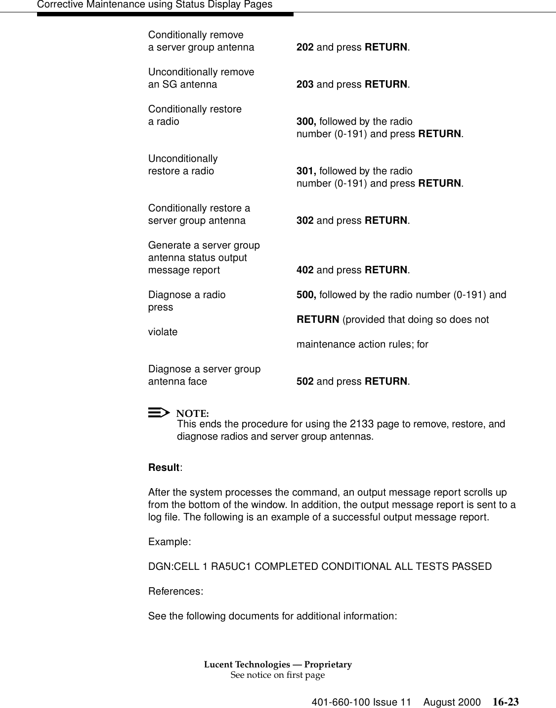 Lucent Technologies — ProprietarySee notice on first page401-660-100 Issue 11 August 2000 16-23Corrective Maintenance using Status Display PagesConditionally remove a server group antenna 202 and press RETURN.Unconditionally remove an SG antenna 203 and press RETURN.Conditionally restore a radio 300, followed by the radio number (0-191) and press RETURN.Unconditionally restore a radio 301, followed by the radio number (0-191) and press RETURN.Conditionally restore a server group antenna 302 and press RETURN.Generate a server group antenna status output message report 402 and press RETURN.Diagnose a radio 500, followed by the radio number (0-191) and press RETURN (provided that doing so does not violate maintenance action rules; for Diagnose a server group antenna face 502 and press RETURN.NOTE:This ends the procedure for using the 2133 page to remove, restore, and diagnose radios and server group antennas.Result:After the system processes the command, an output message report scrolls up from the bottom of the window. In addition, the output message report is sent to a log file. The following is an example of a successful output message report.Example:DGN:CELL 1 RA5UC1 COMPLETED CONDITIONAL ALL TESTS PASSEDReferences:See the following documents for additional information: