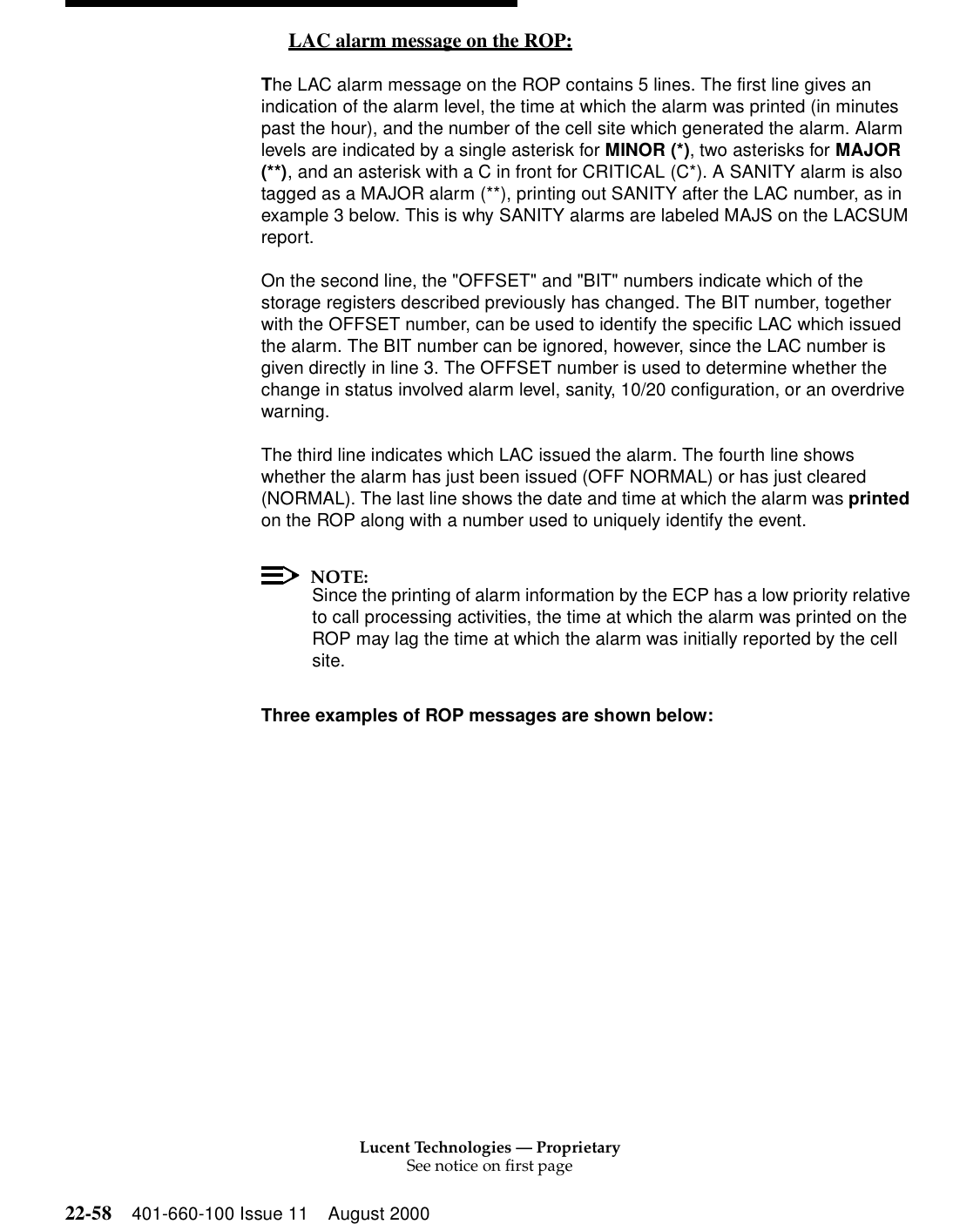 Lucent Technologies — ProprietarySee notice on first page22-58 401-660-100 Issue 11 August 2000LAC alarm message on the ROP: 0The LAC alarm message on the ROP contains 5 lines. The first line gives an indication of the alarm level, the time at which the alarm was printed (in minutes past the hour), and the number of the cell site which generated the alarm. Alarm levels are indicated by a single asterisk for MINOR (*), two asterisks for MAJOR (**), and an asterisk with a C in front for CRITICAL (C*). A SANITY alarm is also tagged as a MAJOR alarm (**), printing out SANITY after the LAC number, as in example 3 below. This is why SANITY alarms are labeled MAJS on the LACSUM report. On the second line, the &quot;OFFSET&quot; and &quot;BIT&quot; numbers indicate which of the storage registers described previously has changed. The BIT number, together with the OFFSET number, can be used to identify the specific LAC which issued the alarm. The BIT number can be ignored, however, since the LAC number is given directly in line 3. The OFFSET number is used to determine whether the change in status involved alarm level, sanity, 10/20 configuration, or an overdrive warning. The third line indicates which LAC issued the alarm. The fourth line shows whether the alarm has just been issued (OFF NORMAL) or has just cleared (NORMAL). The last line shows the date and time at which the alarm was printed on the ROP along with a number used to uniquely identify the event. NOTE:Since the printing of alarm information by the ECP has a low priority relative to call processing activities, the time at which the alarm was printed on the ROP may lag the time at which the alarm was initially reported by the cell site. Three examples of ROP messages are shown below: 