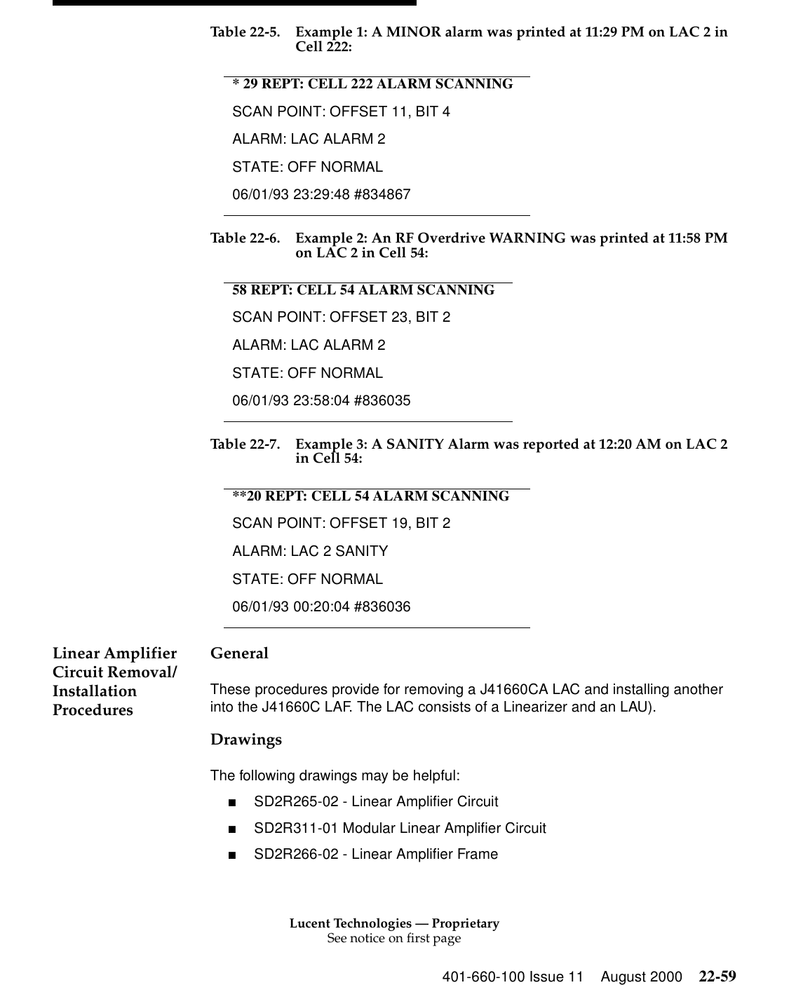 Lucent Technologies — ProprietarySee notice on first page401-660-100 Issue 11 August 2000 22-59Table 22-5. Example 1: A MINOR alarm was printed at 11:29 PM on LAC 2 in Cell 222: Table 22-6. Example 2: An RF Overdrive WARNING was printed at 11:58 PM on LAC 2 in Cell 54: Table 22-7. Example 3: A SANITY Alarm was reported at 12:20 AM on LAC 2 in Cell 54: Linear Amplifier Circuit Removal/Installation Procedures General These procedures provide for removing a J41660CA LAC and installing another into the J41660C LAF. The LAC consists of a Linearizer and an LAU). Drawings The following drawings may be helpful: ■SD2R265-02 - Linear Amplifier Circuit ■SD2R311-01 Modular Linear Amplifier Circuit■SD2R266-02 - Linear Amplifier Frame * 29 REPT: CELL 222 ALARM SCANNINGSCAN POINT: OFFSET 11, BIT 4ALARM: LAC ALARM 2 STATE: OFF NORMAL 06/01/93 23:29:48 #834867 58 REPT: CELL 54 ALARM SCANNINGSCAN POINT: OFFSET 23, BIT 2 ALARM: LAC ALARM 2 STATE: OFF NORMAL 06/01/93 23:58:04 #836035 **20 REPT: CELL 54 ALARM SCANNINGSCAN POINT: OFFSET 19, BIT 2 ALARM: LAC 2 SANITY STATE: OFF NORMAL 06/01/93 00:20:04 #836036 