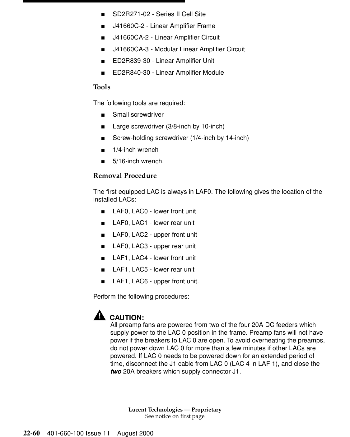 Lucent Technologies — ProprietarySee notice on first page22-60 401-660-100 Issue 11 August 2000■SD2R271-02 - Series II Cell Site ■J41660C-2 - Linear Amplifier Frame ■J41660CA-2 - Linear Amplifier Circuit ■J41660CA-3 - Modular Linear Amplifier Circuit ■ED2R839-30 - Linear Amplifier Unit ■ED2R840-30 - Linear Amplifier Module Tools The following tools are required: ■Small screwdriver ■Large screwdriver (3/8-inch by 10-inch) ■Screw-holding screwdriver (1/4-inch by 14-inch) ■1/4-inch wrench ■5/16-inch wrench. Removal Procedure The first equipped LAC is always in LAF0. The following gives the location of the installed LACs: ■LAF0, LAC0 - lower front unit ■LAF0, LAC1 - lower rear unit ■LAF0, LAC2 - upper front unit ■LAF0, LAC3 - upper rear unit ■LAF1, LAC4 - lower front unit ■LAF1, LAC5 - lower rear unit ■LAF1, LAC6 - upper front unit. Perform the following procedures: !CAUTION:All preamp fans are powered from two of the four 20A DC feeders which supply power to the LAC 0 position in the frame. Preamp fans will not have power if the breakers to LAC 0 are open. To avoid overheating the preamps, do not power down LAC 0 for more than a few minutes if other LACs are powered. If LAC 0 needs to be powered down for an extended period of time, disconnect the J1 cable from LAC 0 (LAC 4 in LAF 1), and close the two 20A breakers which supply connector J1. 