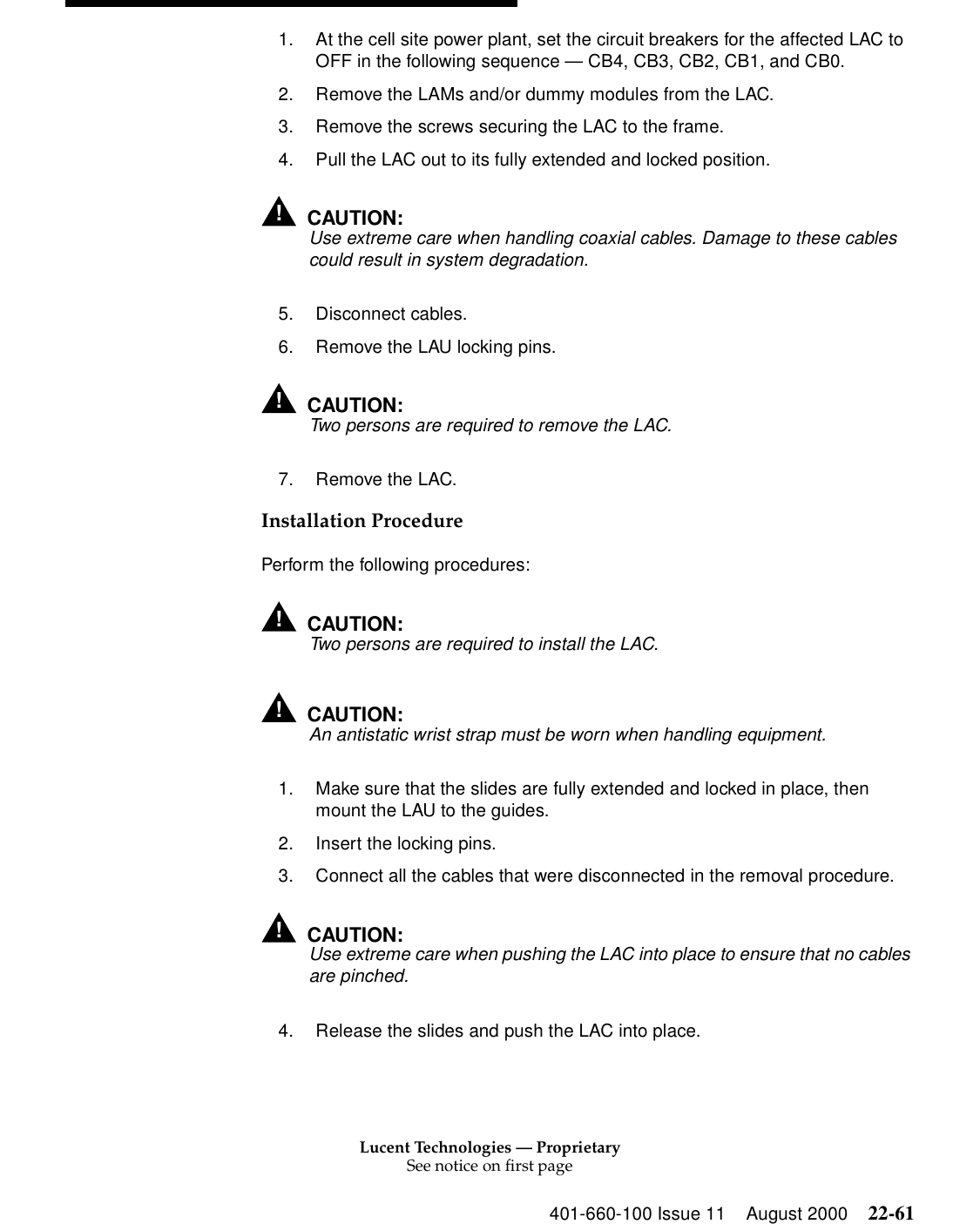 Lucent Technologies — ProprietarySee notice on first page401-660-100 Issue 11 August 2000 22-611. At the cell site power plant, set the circuit breakers for the affected LAC to OFF in the following sequence — CB4, CB3, CB2, CB1, and CB0. 2. Remove the LAMs and/or dummy modules from the LAC. 3. Remove the screws securing the LAC to the frame. 4. Pull the LAC out to its fully extended and locked position. !CAUTION:Use extreme care when handling coaxial cables. Damage to these cables could result in system degradation. 5. Disconnect cables. 6. Remove the LAU locking pins. !CAUTION:Two persons are required to remove the LAC. 7. Remove the LAC. Installation Procedure Perform the following procedures: !CAUTION:Two persons are required to install the LAC. !CAUTION:An antistatic wrist strap must be worn when handling equipment. 1. Make sure that the slides are fully extended and locked in place, then mount the LAU to the guides. 2. Insert the locking pins. 3. Connect all the cables that were disconnected in the removal procedure. !CAUTION:Use extreme care when pushing the LAC into place to ensure that no cables are pinched. 4. Release the slides and push the LAC into place. 