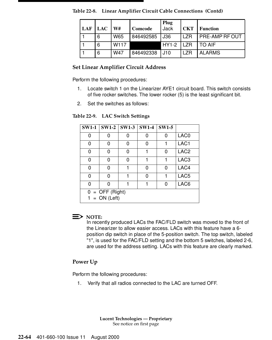 Lucent Technologies — ProprietarySee notice on first page22-64 401-660-100 Issue 11 August 2000Set Linear Amplifier Circuit Address Perform the following procedures: 1. Locate switch 1 on the Linearizer AYE1 circuit board. This switch consists of five rocker switches. The lower rocker (5) is the least significant bit. 2. Set the switches as follows: NOTE:In recently produced LACs the FAC/FLD switch was moved to the front of the Linearizer to allow easier access. LACs with this feature have a 6-position dip switch in place of the 5-position switch. The top switch, labeled &quot;1&quot;, is used for the FAC/FLD setting and the bottom 5 switches, labeled 2-6, are used for the address setting. LACs with this feature are clearly marked. Power Up Perform the following procedures: 1. Verify that all radios connected to the LAC are turned OFF. 1  6  W65  846492585  J36  LZR  PRE-AMP RF OUT 1 6  W117  HY1-2 LZR TO AIF 1 6  W47 846492338 J10 LZR ALARMS Table 22-9. LAC Switch SettingsSW1-1 SW1-2 SW1-3 SW1-4 SW1-5  0 0 0 0 0 LAC0 0 0 0 0 1 LAC1 0 0 0 1 0 LAC2 0 0 0 1 1 LAC3 0 0 1 0 0 LAC4 0 0 1 0 1 LAC5 0 0 1 1 0 LAC6 0 = OFF (Right) 1 = ON (Left) Table 22-8. Linear Amplifier Circuit Cable Connections  (Contd)LAF LAC W#  Comcode  PlugJack CKT Function 