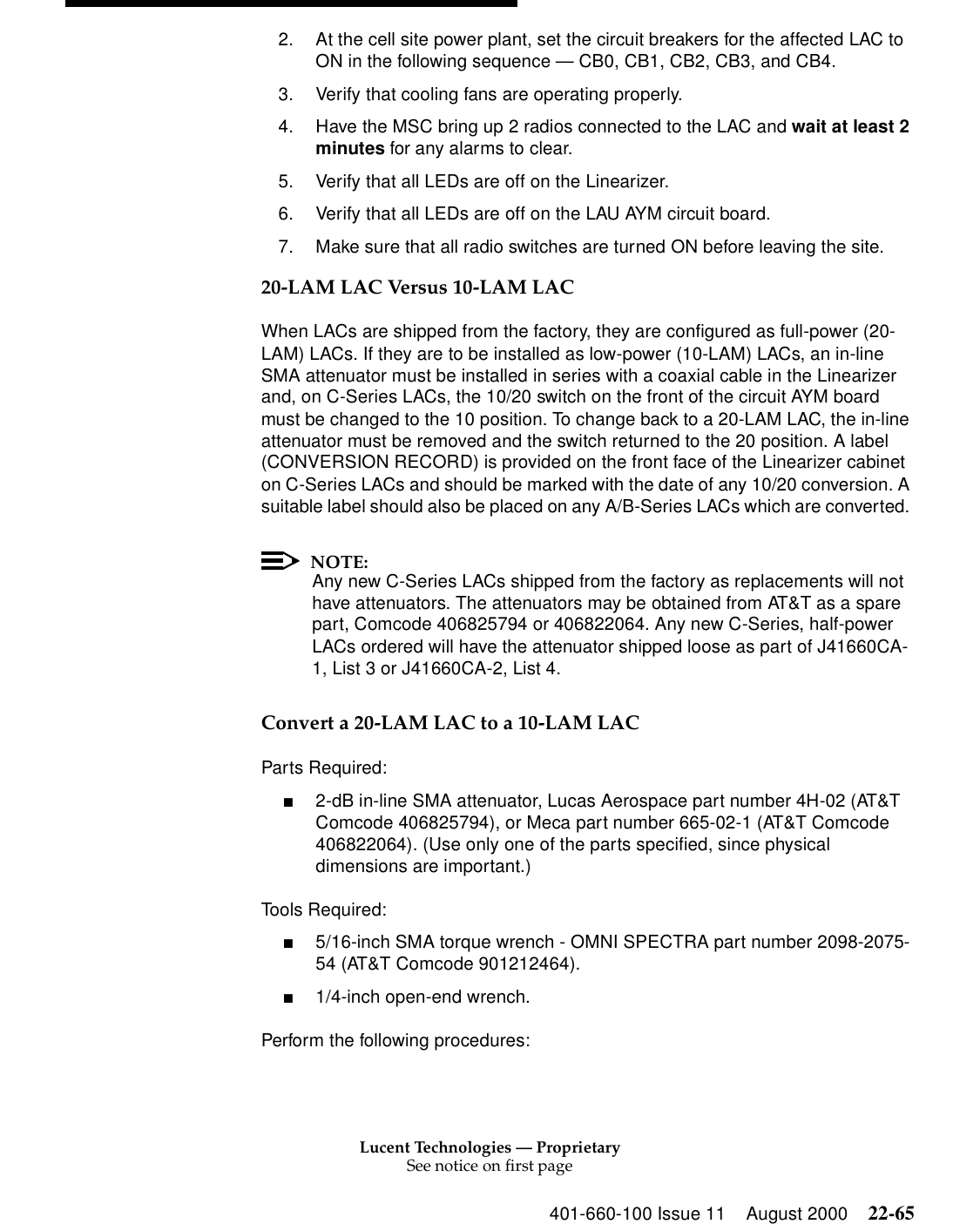 Lucent Technologies — ProprietarySee notice on first page401-660-100 Issue 11 August 2000 22-652. At the cell site power plant, set the circuit breakers for the affected LAC to ON in the following sequence — CB0, CB1, CB2, CB3, and CB4. 3. Verify that cooling fans are operating properly. 4. Have the MSC bring up 2 radios connected to the LAC and wait at least 2 minutes for any alarms to clear. 5. Verify that all LEDs are off on the Linearizer. 6. Verify that all LEDs are off on the LAU AYM circuit board. 7. Make sure that all radio switches are turned ON before leaving the site. 20-LAM LAC Versus 10-LAM LAC When LACs are shipped from the factory, they are configured as full-power (20-LAM) LACs. If they are to be installed as low-power (10-LAM) LACs, an in-line SMA attenuator must be installed in series with a coaxial cable in the Linearizer and, on C-Series LACs, the 10/20 switch on the front of the circuit AYM board must be changed to the 10 position. To change back to a 20-LAM LAC, the in-line attenuator must be removed and the switch returned to the 20 position. A label (CONVERSION RECORD) is provided on the front face of the Linearizer cabinet on C-Series LACs and should be marked with the date of any 10/20 conversion. A suitable label should also be placed on any A/B-Series LACs which are converted. NOTE:Any new C-Series LACs shipped from the factory as replacements will not have attenuators. The attenuators may be obtained from AT&amp;T as a spare part, Comcode 406825794 or 406822064. Any new C-Series, half-power LACs ordered will have the attenuator shipped loose as part of J41660CA-1, List 3 or J41660CA-2, List 4. Convert a 20-LAM LAC to a 10-LAM LAC Parts Required: ■2-dB in-line SMA attenuator, Lucas Aerospace part number 4H-02 (AT&amp;T Comcode 406825794), or Meca part number 665-02-1 (AT&amp;T Comcode 406822064). (Use only one of the parts specified, since physical dimensions are important.) Tools Required: ■5/16-inch SMA torque wrench - OMNI SPECTRA part number 2098-2075-54 (AT&amp;T Comcode 901212464). ■1/4-inch open-end wrench. Perform the following procedures: 